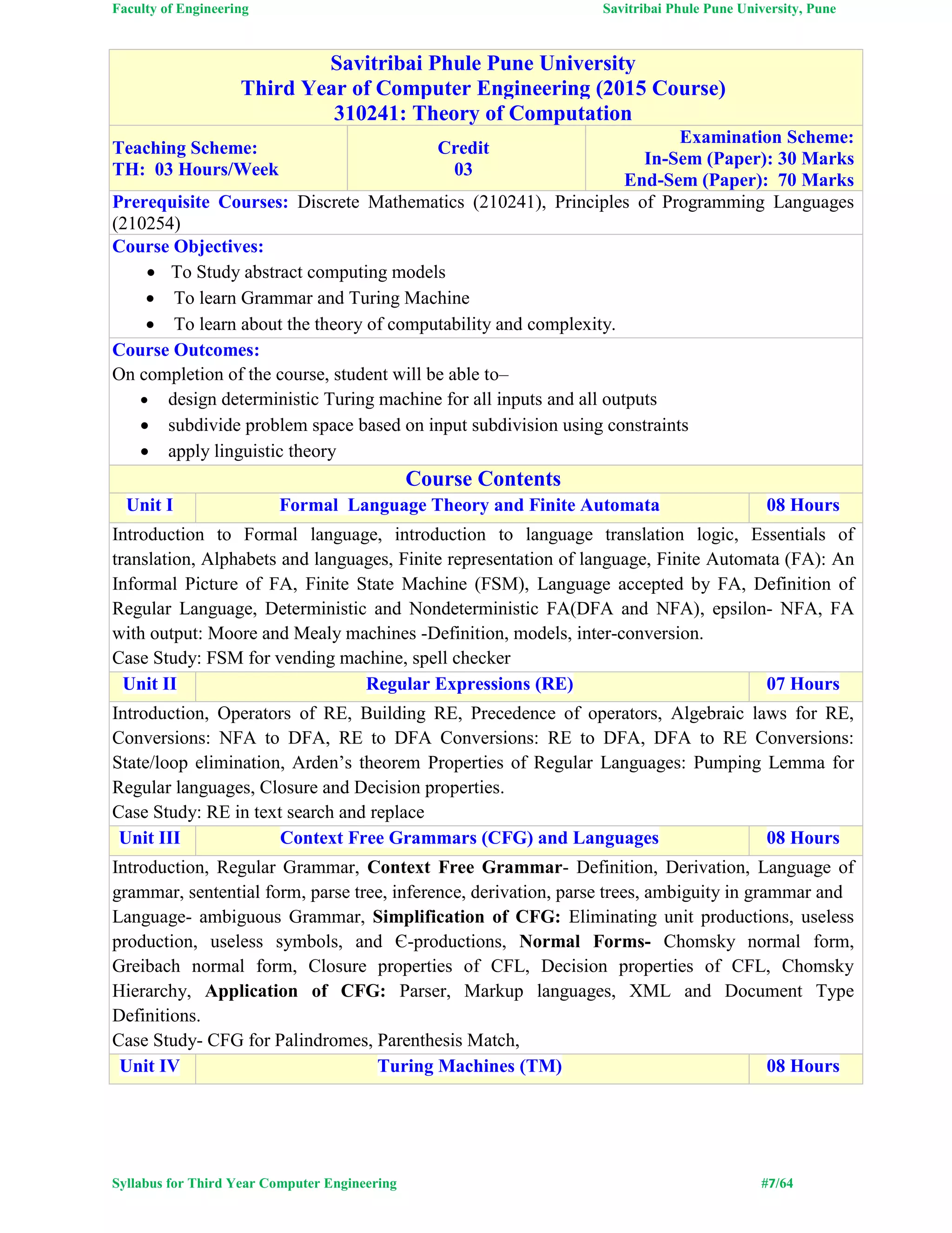 Faculty of Engineering Savitribai Phule Pune University, Pune
Syllabus for Third Year Computer Engineering #7/64
Savitribai Phule Pune University
Third Year of Computer Engineering (2015 Course)
310241: Theory of Computation
Teaching Scheme:
TH: 03 Hours/Week
Credit
03
Examination Scheme:
In-Sem (Paper): 30 Marks
End-Sem (Paper): 70 Marks
Prerequisite Courses: Discrete Mathematics (210241), Principles of Programming Languages
(210254)
Course Objectives:
 To Study abstract computing models
 To learn Grammar and Turing Machine
 To learn about the theory of computability and complexity.
Course Outcomes:
On completion of the course, student will be able to–
 design deterministic Turing machine for all inputs and all outputs
 subdivide problem space based on input subdivision using constraints
 apply linguistic theory
Course Contents
Unit I Formal Language Theory and Finite Automata 08 Hours
Introduction to Formal language, introduction to language translation logic, Essentials of
translation, Alphabets and languages, Finite representation of language, Finite Automata (FA): An
Informal Picture of FA, Finite State Machine (FSM), Language accepted by FA, Definition of
Regular Language, Deterministic and Nondeterministic FA(DFA and NFA), epsilon- NFA, FA
with output: Moore and Mealy machines -Definition, models, inter-conversion.
Case Study: FSM for vending machine, spell checker
Unit II Regular Expressions (RE) 07 Hours
Introduction, Operators of RE, Building RE, Precedence of operators, Algebraic laws for RE,
Conversions: NFA to DFA, RE to DFA Conversions: RE to DFA, DFA to RE Conversions:
State/loop elimination, Arden’s theorem Properties of Regular Languages: Pumping Lemma for
Regular languages, Closure and Decision properties.
Case Study: RE in text search and replace
Unit III Context Free Grammars (CFG) and Languages 08 Hours
Introduction, Regular Grammar, Context Free Grammar- Definition, Derivation, Language of
grammar, sentential form, parse tree, inference, derivation, parse trees, ambiguity in grammar and
Language- ambiguous Grammar, Simplification of CFG: Eliminating unit productions, useless
production, useless symbols, and Є-productions, Normal Forms- Chomsky normal form,
Greibach normal form, Closure properties of CFL, Decision properties of CFL, Chomsky
Hierarchy, Application of CFG: Parser, Markup languages, XML and Document Type
Definitions.
Case Study- CFG for Palindromes, Parenthesis Match,
Unit IV Turing Machines (TM) 08 Hours
 