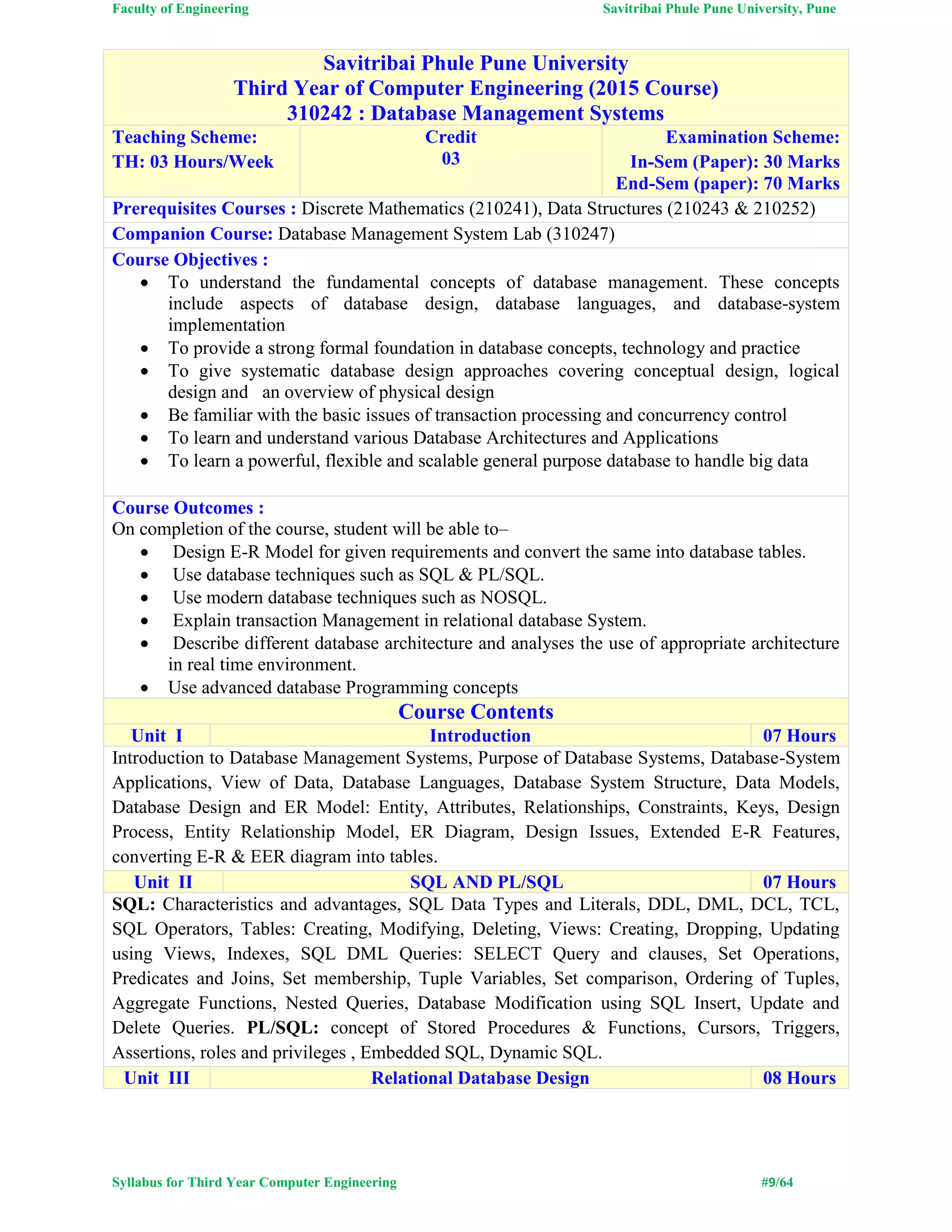 Faculty of Engineering Savitribai Phule Pune University, Pune
Syllabus for Third Year Computer Engineering #9/64
Savitribai Phule Pune University
Third Year of Computer Engineering (2015 Course)
310242 : Database Management Systems
Teaching Scheme:
TH: 03 Hours/Week
Credit
03
Examination Scheme:
In-Sem (Paper): 30 Marks
End-Sem (paper): 70 Marks
Prerequisites Courses : Discrete Mathematics (210241), Data Structures (210243 & 210252)
Companion Course: Database Management System Lab (310247)
Course Objectives :
 To understand the fundamental concepts of database management. These concepts
include aspects of database design, database languages, and database-system
implementation
 To provide a strong formal foundation in database concepts, technology and practice
 To give systematic database design approaches covering conceptual design, logical
design and an overview of physical design
 Be familiar with the basic issues of transaction processing and concurrency control
 To learn and understand various Database Architectures and Applications
 To learn a powerful, flexible and scalable general purpose database to handle big data
Course Outcomes :
On completion of the course, student will be able to–
 Design E-R Model for given requirements and convert the same into database tables.
 Use database techniques such as SQL & PL/SQL.
 Use modern database techniques such as NOSQL.
 Explain transaction Management in relational database System.
 Describe different database architecture and analyses the use of appropriate architecture
in real time environment.
 Use advanced database Programming concepts
Course Contents
Unit I Introduction 07 Hours
Introduction to Database Management Systems, Purpose of Database Systems, Database-System
Applications, View of Data, Database Languages, Database System Structure, Data Models,
Database Design and ER Model: Entity, Attributes, Relationships, Constraints, Keys, Design
Process, Entity Relationship Model, ER Diagram, Design Issues, Extended E-R Features,
converting E-R & EER diagram into tables.
Unit II SQL AND PL/SQL 07 Hours
SQL: Characteristics and advantages, SQL Data Types and Literals, DDL, DML, DCL, TCL,
SQL Operators, Tables: Creating, Modifying, Deleting, Views: Creating, Dropping, Updating
using Views, Indexes, SQL DML Queries: SELECT Query and clauses, Set Operations,
Predicates and Joins, Set membership, Tuple Variables, Set comparison, Ordering of Tuples,
Aggregate Functions, Nested Queries, Database Modification using SQL Insert, Update and
Delete Queries. PL/SQL: concept of Stored Procedures & Functions, Cursors, Triggers,
Assertions, roles and privileges , Embedded SQL, Dynamic SQL.
Unit III Relational Database Design 08 Hours
 