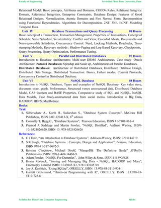 Faculty of Engineering Savitribai Phule Pune University, Pune
Syllabus for Third Year Computer Engineering #10/64
Relational Model: Basic concepts, Attributes and Domains, CODD's Rules, Relational Integrity:
Domain, Referential Integrities, Enterprise Constraints, Database Design: Features of Good
Relational Designs, Normalization, Atomic Domains and First Normal Form, Decomposition
using Functional Dependencies, Algorithms for Decomposition, 2NF, 3NF, BCNF, Modeling
Temporal Data.
Unit IV Database Transactions and Query Processing 08 Hours
Basic concept of a Transaction, Transaction Management, Properties of Transactions, Concept of
Schedule, Serial Schedule, Serializability: Conflict and View, Cascaded Aborts, Recoverable and
Non-recoverable Schedules, Concurrency Control: Need, Locking Methods, Deadlocks, Time-
stamping Methods, Recovery methods : Shadow-Paging and Log-Based Recovery, Checkpoints,
Query Processing, Query Optimization, Performance Tuning.
Unit V Parallel and Distributed Databases 07 Hours
Introduction to Database Architectures: Multi-user DBMS Architectures, Case study- Oracle
Architecture. Parallel Databases: Speedup and Scale up, Architectures of Parallel Databases.
Distributed Databases: Architecture of Distributed Databases, Distributed Database Design,
Distributed Data Storage, Distributed Transaction: Basics, Failure modes, Commit Protocols,
Concurrency Control in Distributed Database.
Unit VI NoSQL Database 08 Hours
Introduction to NoSQL Database, Types and examples of NoSQL Database- Key value store,
document store, graph, Performance, Structured verses unstructured data, Distributed Database
Model, CAP theorem and BASE Properties, Comparative study of SQL and NoSQL, NoSQL
Data Models, Case Study-unstructured data from social media. Introduction to Big Data,
HADOOP: HDFS, MapReduce.
Books:
Text:
1. Silberschatz A., Korth H., Sudarshan S., "Database System Concepts", McGraw Hill
Publishers, ISBN 0-07-120413-X, 6th
edition
2. Connally T, Begg C., "Database Systems", Pearson Education, ISBN 81-7808-861-4
3. Pramod J. Sadalage and Martin Fowler, “NoSQL Distilled”, Addison Wesley, ISBN-
10: 0321826620, ISBN-13: 978-0321826626
References:
1. C J Date, “An Introduction to Database Systems”, Addison-Wesley, ISBN: 0201144719
2. S.K.Singh, “Database Systems : Concepts, Design and Application”, Pearson, Education,
ISBN 978-81-317-6092-5
3. Kristina Chodorow, Michael Dirolf, “MangoDB: The Definitive Guide” ,O’Reilly
Publications, ISBN: 978-1-449-34468-9.
4. Adam Fowler, “NoSQL For Dummies”, John Wiley & Sons, ISBN-1118905628
5. Kevin Roebuck, “Storing and Managing Big Data - NoSQL, HADOOP and More”,
Emereopty Limited, ISBN: 1743045743, 9781743045749
6. Joy A. Kreibich, “Using SQLite”, O'REILLY, ISBN: 13:978-93-5110-934-1
7. Garrett Grolemund, “Hands-on Programming with R”, O'REILLY, ISBN : 13:978-93-
5110-728-6
 