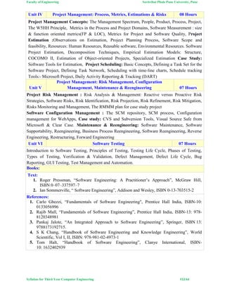 Faculty of Engineering Savitribai Phule Pune University, Pune
Syllabus for Third Year Computer Engineering #12/64
Unit IV Project Management: Process, Metrics, Estimations & Risks 08 Hours
Project Management Concepts: The Management Spectrum, People, Product, Process, Project,
The W5HH Principle, Metrics in the Process and Project Domains, Software Measurement : size
& function oriented metrics(FP & LOC), Metrics for Project and Software Quality, Project
Estimation :Observations on Estimation, Project Planning Process, Software Scope and
feasibility, Resources: Human Resources, Reusable software, Environmental Resources. Software
Project Estimation, Decomposition Techniques, Empirical Estimation Models: Structure,
COCOMO II, Estimation of Object-oriented Projects, Specialized Estimation Case Study:
Software Tools for Estimation, Project Scheduling: Basic Concepts, Defining a Task Set for the
Software Project, Defining Task Network, Scheduling with time-line charts, Schedule tracking
Tools:- Microsoft Project, Daily Activity Reporting & Tracking (DART)
Unit V
Project Management: Risk Management, Configuration
Management, Maintenance & Reengineering 07 Hours
Project Risk Management : Risk Analysis & Management: Reactive versus Proactive Risk
Strategies, Software Risks, Risk Identification, Risk Projection, Risk Refinement, Risk Mitigation,
Risks Monitoring and Management, The RMMM plan for case study project
Software Configuration Management : The SCM repository, SCM process, Configuration
management for WebApps, Case study: CVS and Subversion Tools, Visual Source Safe from
Microsoft & Clear Case. Maintenance & Reengineering: Software Maintenance, Software
Supportability, Reengineering, Business Process Reengineering, Software Reengineering, Reverse
Engineering, Restructuring, Forward Engineering
Unit VI Software Testing 07 Hours
Introduction to Software Testing, Principles of Testing, Testing Life Cycle, Phases of Testing,
Types of Testing, Verification & Validation, Defect Management, Defect Life Cycle, Bug
Reporting, GUI Testing, Test Management and Automation.
Books:
Text:
1. Roger Pressman, “Software Engineering: A Practitioner’s Approach”, McGraw Hill,
ISBN 0–07–337597–7
2. Ian Sommerville, “ Software Engineering”, Addison and Wesley, ISBN 0-13-703515-2
References:
1. Carlo Ghezzi, “Fundamentals of Software Engineering", Prentice Hall India, ISBN-10:
0133056996
2. Rajib Mall, “Fundamentals of Software Engineering”, Prentice Hall India, ISBN-13: 978-
8120348981
3. Pankaj Jalote, “An Integrated Approach to Software Engineering”, Springer, ISBN 13:
9788173192715.
4. S K Chang, “Handbook of Software Engineering and Knowledge Engineering”, World
Scientific, Vol I, II, ISBN: 978-981-02-4973-1
5. Tom Halt, “Handbook of Software Engineering”, Clanye International, ISBN-
10: 1632402939
 