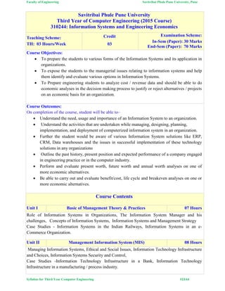 Faculty of Engineering Savitribai Phule Pune University, Pune
Syllabus for Third Year Computer Engineering #13/64
Savitribai Phule Pune University
Third Year of Computer Engineering (2015 Course)
310244: Information Systems and Engineering Economics
Teaching Scheme:
TH: 03 Hours/Week
Credit
03
Examination Scheme:
In-Sem (Paper): 30 Marks
End-Sem (Paper): 70 Marks
Course Objectives:
 To prepare the students to various forms of the Information Systems and its application in
organizations.
 To expose the students to the managerial issues relating to information systems and help
them identify and evaluate various options in Information Systems.
 To Prepare engineering students to analyze cost / revenue data and should be able to do
economic analyses in the decision making process to justify or reject alternatives / projects
on an economic basis for an organization.
Course Outcomes:
On completion of the course, student will be able to–
 Understand the need, usage and importance of an Information System to an organization.
 Understand the activities that are undertaken while managing, designing, planning,
implementation, and deployment of computerized information system in an organization.
 Further the student would be aware of various Information System solutions like ERP,
CRM, Data warehouses and the issues in successful implementation of these technology
solutions in any organizations
 Outline the past history, present position and expected performance of a company engaged
in engineering practice or in the computer industry.
 Perform and evaluate present worth, future worth and annual worth analyses on one of
more economic alternatives.
 Be able to carry out and evaluate benefit/cost, life cycle and breakeven analyses on one or
more economic alternatives.
Course Contents
Unit I Basic of Management Theory & Practices 07 Hours
Role of Information Systems in Organizations, The Information System Manager and his
challenges, Concepts of Information Systems, Information Systems and Management Strategy
Case Studies - Information Systems in the Indian Railways, Information Systems in an e-
Commerce Organization.
Unit II Management Information System (MIS) 08 Hours
Managing Information Systems, Ethical and Social Issues, Information Technology Infrastructure
and Choices, Information Systems Security and Control,
Case Studies -Information Technology Infrastructure in a Bank, Information Technology
Infrastructure in a manufacturing / process industry.
 