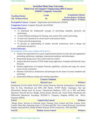 Faculty of Engineering Savitribai Phule Pune University, Pune
Syllabus for Third Year Computer Engineering #15/64
Savitribai Phule Pune University
Third Year of Computer Engineering (2015 Course)
310245: Computer Networks
Teaching Scheme:
TH: 04 Hours/Week
Credit
04
Examination Scheme:
In-Sem (Paper): 30 Marks
End-Sem (Paper): 70 Marks
Prerequisite Courses: Computer Organization and Architecture (210244)
Companion Course: Computer Network Lab (310248)
Course Objectives:
 To understand the fundamental concepts of networking standards, protocols and
technologies.
 To learn different techniques for framing, error control, flow control and routing.
 To learn role of protocols at various layers in the protocol stacks.
 To learn network programming.
 To develop an understanding of modern network architectures from a design and
performance perspective
Course Outcomes:
On completion of the course, student will be able to–
 Analyze the requirements for a given organizational structure to select the most appropriate
networking architecture, topologies, transmission mediums, and technologies
 Demonstrate design issues, flow control and error control
 Analyze data flow between TCP/IP model using Application, Transport and Network Layer
Protocols.
 Illustrate applications of Computer Network capabilities, selection and usage for various
sectors of user community.
 Illustrate Client-Server architectures and prototypes by the means of correct standards and
technology.
 Demonstrate different routing and switching algorithms
Course Contents
Unit I Physical Layer 09 Hours
Introduction of LAN; MAN; WAN; PAN, Ad-hoc Network, Network Architectures: Client-Server;
Peer To Peer; Distributed and SDN, OSI Model, TCP/IP Model, Topologies: Star and
Hierarchical; Design issues for Layers, Transmission Mediums: CAT5, 5e, 6, OFC and Radio
Spectrum, Network Devices: Bridge, Switch, Router, Brouter and Access Point, Manchester and
Differential Manchester Encodings; IEEE802.11: Frequency Hopping (FHSS) and Direct
Sequence (DSSS)
Unit II Logical Link Control 09 Hours
Design Issues: Services to Network Layer, Framing, Error Control and Flow Control. Error
Control: Parity Bits, Hamming Codes (11/12-bits) and CRC. Flow Control Protocols: Unrestricted
Simplex, Stop and Wait, Sliding Window Protocol, WAN Connectivity : PPP and HDLC
Unit III Medium Access Control 09 Hours
 
