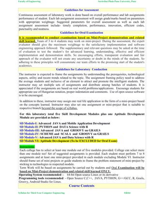 Faculty of Engineering Savitribai Phule Pune University, Pune
Syllabus for Third Year Computer Engineering #18/64
Guidelines for Assessment
Continuous assessment of laboratory work is done based on overall performance and lab assignments
performance of student. Each lab assignment assessment will assign grade/marks based on parameters
with appropriate weightage. Suggested parameters for overall assessment as well as each lab
assignment assessment include- timely completion, performance, innovation, efficient codes,
punctuality and neatness.
Guidelines for Oral Examination
It is recommended to conduct examination based on Mini-Project demonstration and related
skill learned. Team of 3 to 4 students may work on mini-project. During the assessment, the expert
evaluator should give the maximum weightage to the satisfactory implementation and software
engineering approach followed. The supplementary and relevant questions may be asked at the time
of evaluation to test the student’s for advanced learning, understanding, effective and efficient
implementation and demonstration skills. So encouraging efforts, transparent evaluation and fair
approach of the evaluator will not create any uncertainty or doubt in the minds of the students. So
adhering to these principles will consummate our team efforts to the promising start of the student's
academics.
Guidelines for Laboratory Conduction
The instructor is expected to frame the assignments by understanding the prerequisites, technological
aspects, utility and recent trends related to the topic. The assignment framing policy need to address
the average students and inclusive of an element to attract and promote the intelligent students. The
instructor may set multiple sets of assignments and distribute among batches of students. It is
appreciated if the assignments are based on real world problems/applications. Encourage students for
appropriate use of Hungarian notation, proper indentation and comments. Use of open source software
is to be encouraged.
In addition to these, instructor may assign one real life application in the form of a mini-project based
on the concepts learned. Instructor may also set one assignment or mini-project that is suitable to
respective branch beyond the scope of syllabus.
For this laboratory total five Skill Development Modules plus one Aptitude Development
Module are provided as below:
SD Module-I: Advanced JAVA and Mobile Application Development
SD Module-II: PYTHON and DATA Science with R
SD Module-III: Advanced JAVA and GROOVY on GRAILS
SD Module-IV: SCHEME and SCALA and GROOVY on GRAILS
SD Module-V: Advanced JAVA and Data Science with R
SD Module VI: Aptitude Development (To be EXCLUDED for Oral Exam)
Instructions:
Each college has to select at least one module out of five modules provided. College can select more
than one module too! Set of suggested assignments is provided. Each student must perform 7 to 8
assignments and at least one mini-project provided in each module excluding Module VI. Instructor
should frame set of mini projects or guide students to frame the problem statement of mini-project by
sticking to technologies in respected module.
Term Work will be based on assignments be carried out by students and Oral Examination will be
based on Mini-Project demonstration and related skill learned ONLY.
Operating System recommended :- 64-bit Open source Linux or its derivative
Programming tools recommended: - Open Source C,C++, JAVA, PYTHON, G++/GCC, R, Grails,
Groovy, Android Studio for Linux.
Course Contents
 