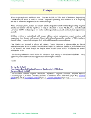 Faculty of Engineering Savitribai Phule Pune University, Pune
Syllabus for Third Year Computer Engineering #2/64
Prologue
It is with great pleasure and honor that I share the syllabi for Third Year of Computer Engineering
(2015 Course) on behalf of Board of Studies, Computer Engineering. We, members of BOS are giving
our best to streamline the processes and curricula design.
While revising syllabus, honest and sincere efforts are put to tune Computer Engineering program
syllabus in tandem with the objectives of Higher Education of India, AICTE, UGC and affiliated
University (SPPU) by keeping an eye on the technological advancements and industrial requirements
globally.
Syllabus revision is materialized with sincere efforts, active participation, expert opinions and
suggestions from domain professionals. Sincere efforts have been put by members of BOS, teachers,
alumni, industry experts in framing the draft with guidelines and recommendations.
Case Studies are included in almost all courses. Course Instructor is recommended to discuss
appropriate related recent technology/upgrade/Case Studies to encourage students to study from course
to the scenario and think through the largest issues/ recent trends/ utility/ developing real world/
professional skills.
I am sincerely indebted to all the minds and hands who work adroitly to materialize these tasks. I really
appreciate your contribution and suggestions in finalizing the contents.
Thanks
Dr. Varsha H. Patil
Coordinator, Board of Studies (Computer Engineering), SPPU, Pune
Tuesday, March 28, 2017
[This document contents Program Educational Objectives - Program Outcomes - Program Specific
Outcomes(page 3), Courses ( teaching scheme, examination, marks and credit)(page 4-5), Courses
syllabi(page 6-62), all four year courses(page 63), Course-Credit share(page 64)]
 