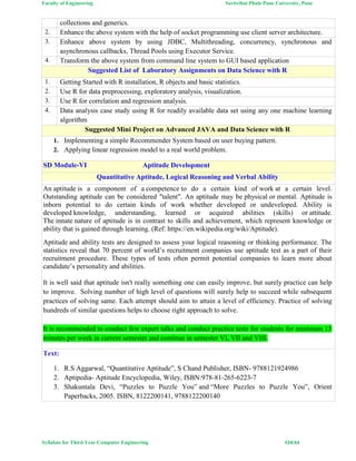 Faculty of Engineering Savitribai Phule Pune University, Pune
Syllabus for Third Year Computer Engineering #24/64
collections and generics.
2. Enhance the above system with the help of socket programming use client server architecture.
3. Enhance above system by using JDBC, Multithreading, concurrency, synchronous and
asynchronous callbacks, Thread Pools using Executor Service.
4. Transform the above system from command line system to GUI based application
Suggested List of Laboratory Assignments on Data Science with R
1. Getting Started with R installation, R objects and basic statistics.
2. Use R for data preprocessing, exploratory analysis, visualization.
3. Use R for correlation and regression analysis.
4. Data analysis case study using R for readily available data set using any one machine learning
algorithm
Suggested Mini Project on Advanced JAVA and Data Science with R
1. Implementing a simple Recommender System based on user buying pattern.
2. Applying linear regression model to a real world problem.
SD Module-VI Aptitude Development
Quantitative Aptitude, Logical Reasoning and Verbal Ability
An aptitude is a component of a competence to do a certain kind of work at a certain level.
Outstanding aptitude can be considered "talent". An aptitude may be physical or mental. Aptitude is
inborn potential to do certain kinds of work whether developed or undeveloped. Ability is
developed knowledge, understanding, learned or acquired abilities (skills) or attitude.
The innate nature of aptitude is in contrast to skills and achievement, which represent knowledge or
ability that is gained through learning. (Ref: https://en.wikipedia.org/wiki/Aptitude).
Aptitude and ability tests are designed to assess your logical reasoning or thinking performance. The
statistics reveal that 70 percent of world’s recruitment companies use aptitude test as a part of their
recruitment procedure. These types of tests often permit potential companies to learn more about
candidate’s personality and abilities.
It is well said that aptitude isn't really something one can easily improve, but surely practice can help
to improve. Solving number of high level of questions will surely help to succeed while subsequent
practices of solving same. Each attempt should aim to attain a level of efficiency. Practice of solving
hundreds of similar questions helps to choose right approach to solve.
It is recommended to conduct few expert talks and conduct practice tests for students for minimum 15
minutes per week in current semester and continue in semester VI, VII and VIII.
Text:
1. R.S Aggarwal, “Quantitative Aptitude”, S Chand Publisher, ISBN- 9788121924986
2. Aptipedia- Aptitude Encyclopedia, Wiley, ISBN:978-81-265-6223-7
3. Shakuntala Devi, “Puzzles to Puzzle You” and “More Puzzles to Puzzle You”, Orient
Paperbacks, 2005. ISBN, 8122200141, 9788122200140
 
