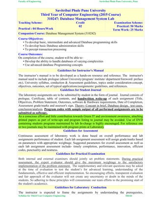 Faculty of Engineering Savitribai Phule Pune University, Pune
Syllabus for Third Year Computer Engineering #25/64
Savitribai Phule Pune University
Third Year of Computer Engineering (2015 Course)
310247: Database Management System Lab
Teaching Scheme:
Practical : 04 Hours/Week
Credit
02
Examination Scheme:
Practical: 50 Marks
Term Work: 25 Marks
Companion Course: Database Management System (310242)
Course Objectives:
• To develop basic, intermediate and advanced Database programming skills
• To develop basic Database administration skills
• To percept transaction processing
Course Outcomes:
On completion of the course, student will be able to–
• Develop the ability to handle databases of varying complexities
• Use advanced database Programming concepts
Guidelines for Instructor's Manual
The instructor’s manual is to be developed as a hands-on resource and reference. The instructor's
manual need to include prologue (about University/program/ institute/ department/foreword/ preface
etc), University syllabus, conduction & Assessment guidelines, topics under consideration-concept,
objectives, outcomes, set of typical applications/assignments/ guidelines, and references.
Guidelines for Student Journal
The laboratory assignments are to be submitted by student in the form of journal. Journal consists of
prologue, Certificate, table of contents, and handwritten write-up of each assignment (Title,
Objectives, Problem Statement, Outcomes, software & Hardware requirements, Date of Completion,
Assessment grade/marks and assessor's sign, Theory- Concept in brief, Database design, test cases,
conclusion/analysis. Program codes with sample output of all performed assignments are to be
submitted as softcopy.
As a conscious effort and little contribution towards Green IT and environment awareness, attaching
printed papers as part of write-ups and program listing to journal may be avoided. Use of DVD
containing students programs maintained by lab In-charge is highly encouraged. For reference one
or two journals may be maintained with program prints at Laboratory
Guidelines for Assessment
Continuous assessment of laboratory work is done based on overall performance and lab
assignments performance of student. Each lab assignment assessment will assign grade/marks based
on parameters with appropriate weightage. Suggested parameters for overall assessment as well as
each lab assignment assessment include- timely completion, performance, innovation, efficient
codes, punctuality and neatness.
Guidelines for Practical Examination
Both internal and external examiners should jointly set problem statements. During practical
assessment, the expert evaluator should give the maximum weightage to the satisfactory
implementation of the problem statement. The supplementary and relevant questions may be asked
at the time of evaluation to test the student’s for advanced learning, understanding of the
fundamentals, effective and efficient implementation. So encouraging efforts, transparent evaluation
and fair approach of the evaluator will not create any uncertainty or doubt in the minds of the
students. So adhering to these principles will consummate our team efforts to the promising start of
the student's academics.
Guidelines for Laboratory Conduction
The instructor is expected to frame the assignments by understanding the prerequisites,
 