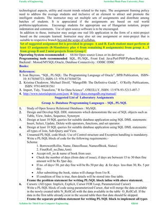 Faculty of Engineering Savitribai Phule Pune University, Pune
Syllabus for Third Year Computer Engineering #26/64
technological aspects, utility and recent trends related to the topic. The assignment framing policy
need to address the average students and inclusive of an element to attract and promote the
intelligent students. The instructor may set multiple sets of assignments and distribute among
batches of students. It is appreciated if the assignments are based on real world
problems/applications. Encourage students for appropriate use of Hungarian notation, proper
indentation and comments. Use of open source software is to be encouraged.
In addition to these, instructor may assign one real life application in the form of a mini-project
based on the concepts learned. Instructor may also set one assignment or mini-project that is
suitable to respective branch beyond the scope of syllabus.
Set of suggested assignment list is provided in groups- A and B. Each student must perform at
least 13 assignments (8-Mandotory plus 4 from remaining 8 assignments) from group A , 5
from group B and 2 mini projects from Group C
Operating System recommended :- 64-bit Open source Linux or its derivative
Programming tools recommended: SQL, PL/SQL, Front End: Java/Perl/PHP/Python/Ruby/.net,
Backend : Monod/MYSQL/Oracle, Database Connectivity : ODBC/JDBC
Books:
References:
1. Ivan Bayross, “SQL, PL/SQL: The Programming Language of Oracle”, BPB Publication, ISBN-
10: 8176560723; ISBN-13: 978-8176560726
2. Kristina Chodorow, Michael Dirolf, “MangoDB: The Definitive Guide”, O’Reilly Publications,
ISBN: 9781449381561
3. Import, Tidy, Transform,” R for Data Science”, O'REILLY, ISBN: 13:978-93-5213-497-7
4. http://www.tutorialspoint.com/json/ & http://docs.mongodb.org/manual/
Suggested List of Laboratory Assignments
Group A- Database Programming Languages – SQL, PL/SQL
1. Study of Open Source Relational Databases : MySQL
2. Design and Develop SQL DDL statements which demonstrate the use of SQL objects such as
Table, View, Index, Sequence, Synonym
3. Design at least 10 SQL queries for suitable database application using SQL DML statements:
Insert, Select, Update, Delete with operators, functions, and set operator.
4. Design at least 10 SQL queries for suitable database application using SQL DML statements:
all types of Join, Sub-Query and View.
5. Unnamed PL/SQL code block: Use of Control structure and Exception handling is mandatory.
Write a PL/SQL block of code for the following requirements:-
Schema:
1. Borrower(Rollin, Name, DateofIssue, NameofBook, Status)
2. Fine(Roll_no,Date,Amt)
 Accept roll_no & name of book from user.
 Check the number of days (from date of issue), if days are between 15 to 30 then fine
amount will be Rs 5per day.
 If no. of days>30, per day fine will be Rs 50 per day & for days less than 30, Rs. 5 per
day.
 After submitting the book, status will change from I to R.
 If condition of fine is true, then details will be stored into fine table.
Frame the problem statement for writing PL/SQL block inline with above statement.
6. Cursors: (All types: Implicit, Explicit, Cursor FOR Loop, Parameterized Cursor)
Write a PL/SQL block of code using parameterized Cursor, that will merge the data available
in the newly created table N_RollCall with the data available in the table O_RollCall. If the
data in the first table already exist in the second table then that data should be skipped.
Frame the separate problem statement for writing PL/SQL block to implement all types
 