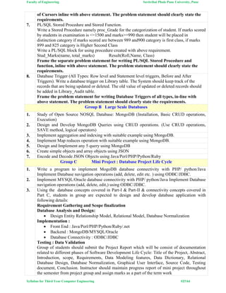 Faculty of Engineering Savitribai Phule Pune University, Pune
Syllabus for Third Year Computer Engineering #27/64
of Cursors inline with above statement. The problem statement should clearly state the
requirements.
7. PL/SQL Stored Procedure and Stored Function.
Write a Stored Procedure namely proc_Grade for the categorization of student. If marks scored
by students in examination is <=1500 and marks>=990 then student will be placed in
distinction category if marks scored are between 989 and900 category is first class, if marks
899 and 825 category is Higher Second Class
Write a PL/SQL block for using procedure created with above requirement.
Stud_Marks(name, total_marks) Result(Roll,Name, Class)
Frame the separate problem statement for writing PL/SQL Stored Procedure and
function, inline with above statement. The problem statement should clearly state the
requirements.
8. Database Trigger (All Types: Row level and Statement level triggers, Before and After
Triggers). Write a database trigger on Library table. The System should keep track of the
records that are being updated or deleted. The old value of updated or deleted records should
be added in Library_Audit table.
Frame the problem statement for writing Database Triggers of all types, in-line with
above statement. The problem statement should clearly state the requirements.
Group B Large Scale Databases
1. Study of Open Source NOSQL Database: MongoDB (Installation, Basic CRUD operations,
Execution)
2. Design and Develop MongoDB Queries using CRUD operations. (Use CRUD operations,
SAVE method, logical operators)
3. Implement aggregation and indexing with suitable example using MongoDB.
4. Implement Map reduces operation with suitable example using MongoDB.
5. Design and Implement any 5 query using MongoDB
6. Create simple objects and array objects using JSON
7. Encode and Decode JSON Objects using Java/Perl/PHP/Python/Ruby
Group C Mini Project : Database Project Life Cycle
1. Write a program to implement MogoDB database connectivity with PHP/ python/Java
Implement Database navigation operations (add, delete, edit etc. ) using ODBC/JDBC.
2. Implement MYSQL/Oracle database connectivity with PHP/ python/Java Implement Database
navigation operations (add, delete, edit,) using ODBC/JDBC.
3. Using the database concepts covered in Part-I & Part-II & connectivity concepts covered in
Part C, students in group are expected to design and develop database application with
following details:
Requirement Gathering and Scope finalization
Database Analysis and Design:
 Design Entity Relationship Model, Relational Model, Database Normalization
Implementation :
 Front End : Java/Perl/PHP/Python/Ruby/.net
 Backend : MongoDB/MYSQL/Oracle
 Database Connectivity : ODBC/JDBC
Testing : Data Validation
Group of students should submit the Project Report which will be consist of documentation
related to different phases of Software Development Life Cycle: Title of the Project, Abstract,
Introduction, scope, Requirements, Data Modeling features, Data Dictionary, Relational
Database Design, Database Normalization, Graphical User Interface, Source Code, Testing
document, Conclusion. Instructor should maintain progress report of mini project throughout
the semester from project group and assign marks as a part of the term work
 