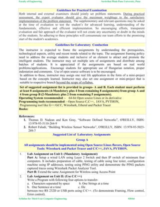 Faculty of Engineering Savitribai Phule Pune University, Pune
Syllabus for Third Year Computer Engineering #29/64
Guidelines for Practical Examination
Both internal and external examiners should jointly set problem statements. During practical
assessment, the expert evaluator should give the maximum weightage to the satisfactory
implementation of the problem statement. The supplementary and relevant questions may be asked
at the time of evaluation to test the student’s for advanced learning, understanding of the
fundamentals, effective and efficient implementation. So encouraging efforts, transparent
evaluation and fair approach of the evaluator will not create any uncertainty or doubt in the minds
of the students. So adhering to these principles will consummate our team efforts to the promising
start of the student's academics.
Guidelines for Laboratory Conduction
The instructor is expected to frame the assignments by understanding the prerequisites,
technological aspects, utility and recent trends related to the topic. The assignment framing policy
need to address the average students and inclusive of an element to attract and promote the
intelligent students. The instructor may set multiple sets of assignments and distribute among
batches of students. It is appreciated if the assignments are based on real world
problems/applications. Encourage students for appropriate use of Hungarian notation, proper
indentation and comments. Use of open source software is to be encouraged.
In addition to these, instructor may assign one real life application in the form of a mini-project
based on the concepts learned. Instructor may also set one assignment or mini-project that is
suitable to respective branch beyond the scope of syllabus.
Set of suggested assignment list is provided in groups- A and B. Each student must perform
at least 8 assignments (4-Mandotory plus 4 from remaining 8 assignments) from group A and
4 from group B (2-Mandotory plus 2 from remaining 5 assignments).
Operating System recommended :- 64-bit Open source Linux or its derivative
Programming tools recommended: - Open Source C,C++, JAVA, PYTHON,
Programming tool like G++/GCC, Wireshark, Etheral and Packet Tracer
Books:
References:
1. Thomas D. Nadean and Ken Gray, “Software Defined Networks”, O'REILLY, ISBN:
13:978-93-5110-264-9
2. Robert Faludi, “Building Wireless Sensor Networks”, O'REILLY, ISBN: 13:978-93-5023-
289-7
Suggested List of Laboratory Assignments
Group A
All assignments should be implemented using Open Source Linux flavors, Open Source
Tools: Wireshark and Packet Tracer and C/C++, JAVA, PYTHON.
1. Lab Assignment on Unit I: (Mandatory Assignment)
Part A: Setup a wired LAN using Layer 2 Switch and then IP switch of minimum four
computers. It includes preparation of cable, testing of cable using line tester, configuration
machine using IP addresses, testing using PING utility and demonstrate the PING packets
captured traces using Wireshark Packet Analyzer Tool.
Part B: Extend the same Assignment for Wireless using Access Point
2. Lab Assignment on Unit II: (Use C/C++)
Write a Program with following four options to transfer-
a. Characters separated by space b. One Strings at a time
b. One Sentence at a time c. file
between two RS 232D or USB ports using C/C++. (To demonstrate Framing, Flow control,
Error control).
 