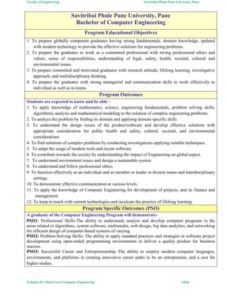 Faculty of Engineering Savitribai Phule Pune University, Pune
Syllabus for Third Year Computer Engineering #3/64
Savitribai Phule Pune University, Pune
Bachelor of Computer Engineering
Program Educational Objectives
1. To prepare globally competent graduates having strong fundamentals, domain knowledge, updated
with modern technology to provide the effective solutions for engineering problems.
2. To prepare the graduates to work as a committed professional with strong professional ethics and
values, sense of responsibilities, understanding of legal, safety, health, societal, cultural and
environmental issues.
3. To prepare committed and motivated graduates with research attitude, lifelong learning, investigative
approach, and multidisciplinary thinking.
4. To prepare the graduates with strong managerial and communication skills to work effectively as
individual as well as in teams.
Program Outcomes
Students are expected to know and be able –
1. To apply knowledge of mathematics, science, engineering fundamentals, problem solving skills,
algorithmic analysis and mathematical modeling to the solution of complex engineering problems.
2. To analyze the problem by finding its domain and applying domain specific skills
3. To understand the design issues of the product/software and develop effective solutions with
appropriate consideration for public health and safety, cultural, societal, and environmental
considerations.
4. To find solutions of complex problems by conducting investigations applying suitable techniques.
5. To adapt the usage of modern tools and recent software.
6. To contribute towards the society by understanding the impact of Engineering on global aspect.
7. To understand environment issues and design a sustainable system.
8. To understand and follow professional ethics.
9. To function effectively as an individual and as member or leader in diverse teams and interdisciplinary
settings.
10. To demonstrate effective communication at various levels.
11. To apply the knowledge of Computer Engineering for development of projects, and its finance and
management.
12. To keep in touch with current technologies and inculcate the practice of lifelong learning.
Program Specific Outcomes (PSO)
A graduate of the Computer Engineering Program will demonstrate-
PSO1: Professional Skills-The ability to understand, analyze and develop computer programs in the
areas related to algorithms, system software, multimedia, web design, big data analytics, and networking
for efficient design of computer-based systems of varying.
PSO2: Problem-Solving Skills- The ability to apply standard practices and strategies in software project
development using open-ended programming environments to deliver a quality product for business
success.
PSO3: Successful Career and Entrepreneurship- The ability to employ modern computer languages,
environments, and platforms in creating innovative career paths to be an entrepreneur, and a zest for
higher studies.
 