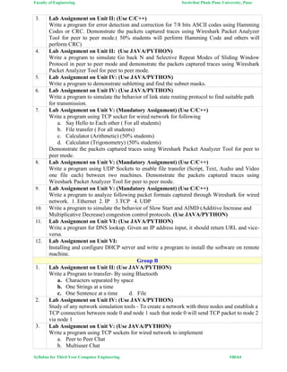 Faculty of Engineering Savitribai Phule Pune University, Pune
Syllabus for Third Year Computer Engineering #30/64
3. Lab Assignment on Unit II: (Use C/C++)
Write a program for error detection and correction for 7/8 bits ASCII codes using Hamming
Codes or CRC. Demonstrate the packets captured traces using Wireshark Packet Analyzer
Tool for peer to peer mode.( 50% students will perform Hamming Code and others will
perform CRC)
4. Lab Assignment on Unit II: (Use JAVA/PYTHON)
Write a program to simulate Go back N and Selective Repeat Modes of Sliding Window
Protocol in peer to peer mode and demonstrate the packets captured traces using Wireshark
Packet Analyzer Tool for peer to peer mode.
5. Lab Assignment on Unit IV: (Use JAVA/PYTHON)
Write a program to demonstrate subletting and find the subnet masks.
6. Lab Assignment on Unit IV: (Use JAVA/PYTHON)
Write a program to simulate the behavior of link state routing protocol to find suitable path
for transmission.
7. Lab Assignment on Unit V: (Mandatory Assignment) (Use C/C++)
Write a program using TCP socket for wired network for following
a. Say Hello to Each other ( For all students)
b. File transfer ( For all students)
c. Calculator (Arithmetic) (50% students)
d. Calculator (Trigonometry) (50% students)
Demonstrate the packets captured traces using Wireshark Packet Analyzer Tool for peer to
peer mode.
8. Lab Assignment on Unit V: (Mandatory Assignment) (Use C/C++)
Write a program using UDP Sockets to enable file transfer (Script, Text, Audio and Video
one file each) between two machines. Demonstrate the packets captured traces using
Wireshark Packet Analyzer Tool for peer to peer mode.
9. Lab Assignment on Unit V: (Mandatory Assignment) (Use C/C++)
Write a program to analyze following packet formats captured through Wireshark for wired
network. 1. Ethernet 2. IP 3.TCP 4. UDP
10. Write a program to simulate the behavior of Slow Start and AIMD (Additive Increase and
Multiplicative Decrease) congestion control protocols. (Use JAVA/PYTHON)
11. Lab Assignment on Unit VI: (Use JAVA/PYTHON)
Write a program for DNS lookup. Given an IP address input, it should return URL and vice-
versa.
12. Lab Assignment on Unit VI:
Installing and configure DHCP server and write a program to install the software on remote
machine.
Group B
1. Lab Assignment on Unit II: (Use JAVA/PYTHON)
Write a Program to transfer- By using Bluetooth
a. Characters separated by space
b. One Strings at a time
c. One Sentence at a time d. File
2. Lab Assignment on Unit IV: (Use JAVA/PYTHON)
Study of any network simulation tools - To create a network with three nodes and establish a
TCP connection between node 0 and node 1 such that node 0 will send TCP packet to node 2
via node 1
3. Lab Assignment on Unit V: (Use JAVA/PYTHON)
Write a program using TCP sockets for wired network to implement
a. Peer to Peer Chat
b. Multiuser Chat
 