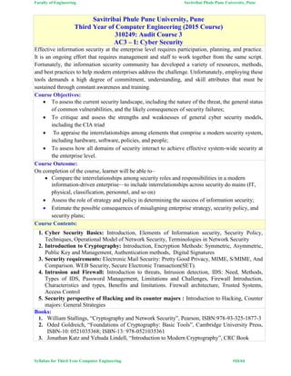 Faculty of Engineering Savitribai Phule Pune University, Pune
Syllabus for Third Year Computer Engineering #33/64
Savitribai Phule Pune University, Pune
Third Year of Computer Engineering (2015 Course)
310249: Audit Course 3
AC3 – I: Cyber Security
Effective information security at the enterprise level requires participation, planning, and practice.
It is an ongoing effort that requires management and staff to work together from the same script.
Fortunately, the information security community has developed a variety of resources, methods,
and best practices to help modern enterprises address the challenge. Unfortunately, employing these
tools demands a high degree of commitment, understanding, and skill attributes that must be
sustained through constant awareness and training.
Course Objectives:
 To assess the current security landscape, including the nature of the threat, the general status
of common vulnerabilities, and the likely consequences of security failures;
 To critique and assess the strengths and weaknesses of general cyber security models,
including the CIA triad
 To appraise the interrelationships among elements that comprise a modern security system,
including hardware, software, policies, and people;
 To assess how all domains of security interact to achieve effective system-wide security at
the enterprise level.
Course Outcome:
On completion of the course, learner will be able to–
 Compare the interrelationships among security roles and responsibilities in a modern
information-driven enterprise—to include interrelationships across security do mains (IT,
physical, classification, personnel, and so on)
 Assess the role of strategy and policy in determining the success of information security;
 Estimate the possible consequences of misaligning enterprise strategy, security policy, and
security plans;
Course Contents:
1. Cyber Security Basics: Introduction, Elements of Information security, Security Policy,
Techniques, Operational Model of Network Security, Terminologies in Network Security
2. Introduction to Cryptography: Introduction, Encryption Methods: Symmetric, Asymmetric,
Public Key and Management, Authentication methods, Digital Signatures
3. Security requirements: Electronic Mail Security: Pretty Good Privacy, MIME, S/MIME, And
Comparison. WEB Security, Secure Electronic Transaction(SET).
4. Intrusion and Firewall: Introduction to threats, Intrusion detection, IDS: Need, Methods,
Types of IDS, Password Management, Limitations and Challenges, Firewall Introduction,
Characteristics and types, Benefits and limitations. Firewall architecture, Trusted Systems,
Access Control
5. Security perspective of Hacking and its counter majors : Introduction to Hacking, Counter
majors: General Strategies
Books:
1. William Stallings, “Cryptography and Network Security”, Pearson, ISBN:978-93-325-1877-3
2. Oded Goldreich, “Foundations of Cryptography: Basic Tools”, Cambridge University Press,
ISBN-10: 0521035368; ISBN-13: 978-0521035361
3. Jonathan Katz and Yehuda Lindell, “Introduction to Modern Cryptography”, CRC Book
 