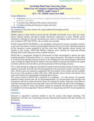Faculty of Engineering Savitribai Phule Pune University, Pune
Syllabus for Third Year Computer Engineering #36/64
Savitribai Phule Pune University, Pune
Third Year of Computer Engineering (2015 Course)
310249: Audit Course 3
AC3 – IV: MOOC-learn New Skill
Course Objectives:
 To promote interactive user forums to support community interactions among students,
professors, and experts
 To promote learn additional skills anytime and anywhere
 To enhance teaching and learning on campus and online
Course Outcome:
On completion of the course, learner will acquire additional knowledge and skill.
About Course:
MOOCs (Massive Open Online Courses) provide affordable and flexible way to learn new skills,
pursue lifelong interests and deliver quality educational experiences at scale. Whether you're
interested in learning for yourself, advancing your career or leveraging online courses to educate
your workforce, SWYAM, NPTEL, edx or similar ones can help.
World’s largest SWAYAM MOOCs, a new paradigm of education for anyone, anywhere, anytime,
as per your convenience, aimed to provide digital education free of cost and to facilitate hosting of
all the interactive courses prepared by the best more than 1000 specially chosen faculty and
teachers in the country. SWAYAM MOOCs enhances active learning for improving lifelong
learning skills by providing easy access to global resources.
SWAYAM is a programme initiated by Government of India and designed to achieve the three
cardinal principles of Education Policy viz., access, equity and quality. The objective of this effort
is to take the best teaching learning resources to all, including the most disadvantaged. SWAYAM
seeks to bridge the digital divide for students who have hitherto remained untouched by the digital
revolution and have not been able to join the mainstream of the knowledge economy.
This is done through an indigenous developed IT platform that facilitates hosting of all the courses,
taught in classrooms from 9th class till post-graduation to be accessed by anyone, anywhere at any
time. All the courses are interactive, prepared by the best teachers in the country and are available,
free of cost to the residents in India. More than 1,000 specially chosen faculty and teachers from
across the Country have participated in preparing these courses.
The courses hosted on SWAYAM is generally in 4 quadrants – (1) video lecture, (2) specially
prepared reading material that can be downloaded/printed (3) self-assessment tests through tests
and quizzes and (4) an online discussion forum for clearing the doubts. Steps have been taken to
enrich the learning experience by using audio-video and multi-media and state of the art pedagogy /
technology. In order to ensure best quality content are produced and delivered, seven National
Coordinators have been appointed: These are NPTEL for engineering and UGC for post-graduation
education.
Guidelines:
Instructor is requested to promote students to opt for courses with proper mentoring. The
departments will take care of providing necessary infrastructural facilities and other facilities for
the learners.
References:
1. https://swayam.gov.in/
2. https://onlinecourses.nptel.ac.in/
3. https://www.edx.org
 