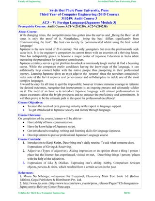 Faculty of Engineering Savitribai Phule Pune University, Pune
Syllabus for Third Year Computer Engineering #37/64
Savitribai Phule Pune University, Pune
Third Year of Computer Engineering (2015 Course)
310249: Audit Course 3
AC3 – V: Foreign Language(Japanese Module 3)
Prerequisite Courses: Audit Course AC1-V(210250), AC2-V(210258)
About Course:
With changing times, the competitiveness has gotten into the nerves and ‗Being the Best‘ at all
times is only the proof of it. Nonetheless, ‗being the best‘ differs significantly from
Communicating the best‘. The best can merely be communicated whilst using the best suited
Language!
Japanese is the new trend of 21st century. Not only youngsters but even the professionals seek
value in it. It is the engineer‘s companion in current times with an assertion of a thriving future.
Pune has indisputably grown to become a major center of Japanese Education in India while
increasing the precedence for Japanese connoisseurs.
Japanese certainly serves a great platform to unlock a notoriously tough market & find a booming
career. While the companies prefer candidates having the knowledge of the language, it can
additionally help connect better with the native people thus prospering in their professional
journey. Learning Japanese gives an extra edge to the ‗resume‘ since the recruiters consciously
make note of the fact it requires real perseverance and self-discipline to tackle one of the most
complex languages.
It would be easy for all time to quit the impossible; however it takes immense courage to reiterate
the desired outcomes, recognize that improvement is an ongoing process and ultimately soldier
on it. The need of an hour is to introduce Japanese language with utmost professionalism to
create awareness about the bright prospects and to enhance the proficiency and commitment. It
will then prove to be the ultimate path to the quest for professional excellence!
Course Objectives:
 To meet the needs of ever growing industry with respect to language support.
 To get introduced to Japanese society and culture through language.
Course Outcome:
On completion of the course, learner will be able to–
 Have ability of basic communication.
 Have the knowledge of Japanese script.
 Get introduced to reading, writing and listening skills for language Japanese.
 Develop interest to pursue professional Japanese Language course
Course Contents:
1. Introduction to Kanji Script, Describing one’s daily routine. To ask what someone does.
Expressions of Giving & Receiving.
2. Adjectives (Types of adjectives), Asking impression or an opinion about a thing / person /
place that the listener, has experienced, visited, or met, Describing things / person / places
with the help of the adjectives.
3. Expressions of Like & Dislikes. Expressing one’s ability, hobby, Comparison between
objects, persons & cities, which resulted from a certain action in the past.
References:
1. Minna No Nihongo, ―Japanese for Everyone‖, Elementary Main Text book 1-1 (Indian
Edition), Goyal Publishers & Distributors Pvt. Ltd.
2. http://www.tcs.com (http://www.tcs.com/news_events/press_releases/Pages/TCS-Inaugurates-
Japan-centric-Delivery-Center-Pune.aspx
 