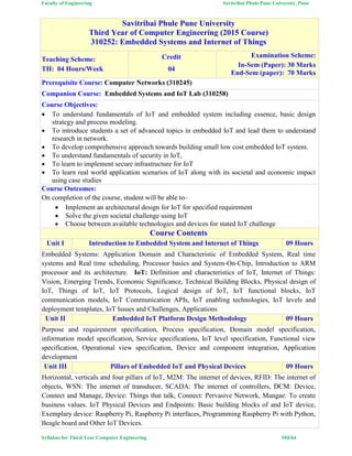 Faculty of Engineering Savitribai Phule Pune University, Pune
Syllabus for Third Year Computer Engineering #43/64
Savitribai Phule Pune University
Third Year of Computer Engineering (2015 Course)
310252: Embedded Systems and Internet of Things
Teaching Scheme:
TH: 04 Hours/Week
Credit
04
Examination Scheme:
In-Sem (Paper): 30 Marks
End-Sem (paper): 70 Marks
Prerequisite Course: Computer Networks (310245)
Companion Course: Embedded Systems and IoT Lab (310258)
Course Objectives:
 To understand fundamentals of IoT and embedded system including essence, basic design
strategy and process modeling.
 To introduce students a set of advanced topics in embedded IoT and lead them to understand
research in network.
 To develop comprehensive approach towards building small low cost embedded IoT system.
 To understand fundamentals of security in IoT,
 To learn to implement secure infrastructure for IoT
 To learn real world application scenarios of IoT along with its societal and economic impact
using case studies
Course Outcomes:
On completion of the course, student will be able to–
 Implement an architectural design for IoT for specified requirement
 Solve the given societal challenge using IoT
 Choose between available technologies and devices for stated IoT challenge
Course Contents
Unit I Introduction to Embedded System and Internet of Things 09 Hours
Embedded Systems: Application Domain and Characteristic of Embedded System, Real time
systems and Real time scheduling, Processor basics and System-On-Chip, Introduction to ARM
processor and its architecture. IoT: Definition and characteristics of IoT, Internet of Things:
Vision, Emerging Trends, Economic Significance, Technical Building Blocks, Physical design of
IoT, Things of IoT, IoT Protocols, Logical design of IoT, IoT functional blocks, IoT
communication models, IoT Communication APIs, IoT enabling technologies, IoT levels and
deployment templates, IoT Issues and Challenges, Applications
Unit II Embedded IoT Platform Design Methodology 09 Hours
Purpose and requirement specification, Process specification, Domain model specification,
information model specification, Service specifications, IoT level specification, Functional view
specification, Operational view specification, Device and component integration, Application
development
Unit III Pillars of Embedded IoT and Physical Devices 09 Hours
Horizontal, verticals and four pillars of IoT, M2M: The internet of devices, RFID: The internet of
objects, WSN: The internet of transducer, SCADA: The internet of controllers, DCM: Device,
Connect and Manage, Device: Things that talk, Connect: Pervasive Network, Mangae: To create
business values. IoT Physical Devices and Endpoints: Basic building blocks of and IoT device,
Exemplary device: Raspberry Pi, Raspberry Pi interfaces, Programming Raspberry Pi with Python,
Beagle board and Other IoT Devices.
 