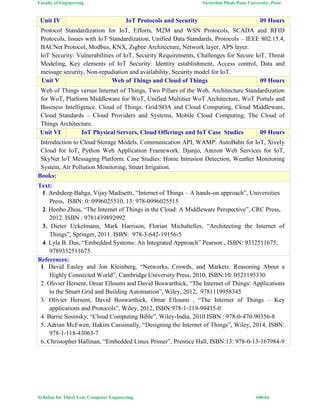 Faculty of Engineering Savitribai Phule Pune University, Pune
Syllabus for Third Year Computer Engineering #44/64
Unit IV IoT Protocols and Security 09 Hours
Protocol Standardization for IoT, Efforts, M2M and WSN Protocols, SCADA and RFID
Protocols, Issues with IoT Standardization, Unified Data Standards, Protocols – IEEE 802.15.4,
BACNet Protocol, Modbus, KNX, Zigbee Architecture, Network layer, APS layer.
IoT Security: Vulnerabilities of IoT, Security Requirements, Challenges for Secure IoT, Threat
Modeling, Key elements of IoT Security: Identity establishment, Access control, Data and
message security, Non-repudiation and availability, Security model for IoT.
Unit V Web of Things and Cloud of Things 09 Hours
Web of Things versus Internet of Things, Two Pillars of the Web, Architecture Standardization
for WoT, Platform Middleware for WoT, Unified Multitier WoT Architecture, WoT Portals and
Business Intelligence. Cloud of Things: Grid/SOA and Cloud Computing, Cloud Middleware,
Cloud Standards – Cloud Providers and Systems, Mobile Cloud Computing, The Cloud of
Things Architecture.
Unit VI IoT Physical Servers, Cloud Offerings and IoT Case Studies 09 Hours
Introduction to Cloud Storage Models, Communication API, WAMP: AutoBahn for IoT, Xively
Cloud for IoT, Python Web Application Framework: Djanjo, Amzon Web Services for IoT,
SkyNet IoT Messaging Platform. Case Studies: Home Intrusion Detection, Weather Monitoring
System, Air Pollution Monitoring, Smart Irrigation.
Books:
Text:
1. Arshdeep Bahga, Vijay Madisetti, “Internet of Things – A hands-on approach”, Universities
Press, ISBN: 0: 0996025510, 13: 978-0996025515
2. Honbo Zhou, “The Internet of Things in the Cloud: A Middleware Perspective”, CRC Press,
2012. ISBN : 9781439892992
3. Dieter Uckelmann, Mark Harrison, Florian Michahelles, “Architecting the Internet of
Things”, Springer, 2011. ISBN: 978-3-642-19156-5
4. Lyla B. Das, “Embedded Systems: An Integrated Approach” Pearson , ISBN: 9332511675,
9789332511675.
References:
1. David Easley and Jon Kleinberg, “Networks, Crowds, and Markets: Reasoning About a
Highly Connected World”, Cambridge University Press, 2010, ISBN:10: 0521195330
2. Olivier Hersent, Omar Elloumi and David Boswarthick, “The Internet of Things: Applications
to the Smart Grid and Building Automation”, Wiley, 2012, 9781119958345
3. Olivier Hersent, David Boswarthick, Omar Elloumi , “The Internet of Things – Key
applications and Protocols”, Wiley, 2012, ISBN:978-1-119-99435-0
4. Barrie Sosinsky, “Cloud Computing Bible”, Wiley-India, 2010.ISBN : 978-0-470-90356-8
5. Adrian McEwen, Hakim Cassimally, “Designing the Internet of Things”, Wiley, 2014, ISBN:
978-1-118-43063-7
6. Christopher Hallinan, “Embedded Linux Primer”, Prentice Hall, ISBN:13: 978-0-13-167984-9
 