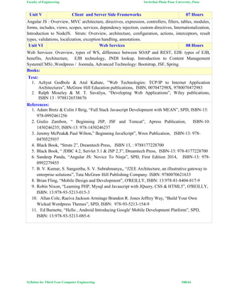 Faculty of Engineering Savitribai Phule Pune University, Pune
Syllabus for Third Year Computer Engineering #48/64
Unit V Client and Server Side Frameworks 07 Hours
Angular JS : Overview, MVC architecture, directives, expression, controllers, filters, tables, modules,
forms, includes, views, scopes, services, dependency injection, custom directives, Internationalization,
Introduction to NodeJS. Struts: Overview, architecture, configuration, actions, interceptors, result
types, validations, localization, exception handling, annotations.
Unit VI Web Services 08 Hours
Web Services: Overview, types of WS, difference between SOAP and REST, EJB: types of EJB,
benefits, Architecture, EJB technology, JNDI lookup, Introduction to Content Management
System(CMS) ,Wordpress / Joomala, Advanced Technology: Bootstrap, JSF, Spring.
Books:
Text:
1. Achyut Godbole & Atul Kahate, ”Web Technologies: TCP/IP to Internet Application
Architectures”, McGraw Hill Education publications, ISBN, 007047298X, 9780070472983
2. Ralph Moseley & M. T. Savaliya, “Developing Web Applications”, Wiley publications,
ISBN 13 : 9788126538676
References:
1. Adam Bretz & Colin J Ihrig, “Full Stack Javascript Development with MEAN”, SPD, ISBN-13:
978-0992461256
2. Giulio Zambon, “ Beginning JSP, JSF and Tomcat”, Apress Publication, ISBN-10:
1430246235; ISBN-13: 978-1430246237
3. Jeremy McPeak& Paul Wilton,” Beginning JavaScript”, Wrox Publication, ISBN-13: 978-
0470525937
4. Black Book, “Struts 2”, Dreamtech Press, ISBN 13, : 9788177228700
5. Black Book, “ JDBC 4.2, Servlet 3.1 & JSP 2.3”, Dreamtech Press, ISBN-13: 978-8177228700
6. Sandeep Panda, “Angular JS: Novice To Ninja”, SPD, First Edition 2014, ISBN-13: 978-
0992279455
7. B. V. Kumar, S. Sangeetha, S. V. Subrahmanya,, “J2EE Architecture, an illustrative gateway to
enterprise solutions”, Tata McGraw Hill Publishing Company. ISBN: 9780070621633
8. Brian Fling, “Mobile Design and Development”, O'REILLY, ISBN: 13:978-81-8404-817-9
9. Robin Nixon, “Learning PHP, Mysql and Javascript with JQuery, CSS & HTML5”, O'REILLY,
ISBN: 13:978-93-5213-015-3
10. Allan Cole, Raeiva Jackson Armitage Brandon R. Jones Jeffrey Way, “Build Your Own
Wicked Wordpress Themes”, SPD, ISBN: 978-93-5213-154-9
11. Ed Burnette, “Hello , Android Introducing Google' Mobile Development Platform”, SPD,
ISBN: 13:978-93-5213-085-6
 