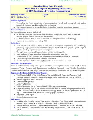 Faculty of Engineering Savitribai Phule Pune University, Pune
Syllabus for Third Year Computer Engineering #49/64
Savitribai Phule Pune University
Third Year of Computer Engineering (2015 Course)
310255: Seminar and Technical Communication
Teaching Scheme:
TUT: 01 Hour/Week
Credit
01
Examination Scheme:
TW: 50 Marks
Course Objectives:
 To explore the basic principles of communication (verbal and non-verbal) and active,
empathetic listening, speaking and writing techniques.
 To expose the student to new technologies, researches, products, algorithms, services
Course Outcomes:
On completion of the course, student will–
 be able to be familiar with basic technical writing concepts and terms, such as audience
analysis, jargon, format, visuals, and presentation.
 be able to improve skills to read, understand, and interpret material on technology.
 improve communication and writing skills
Guidelines:
 Each student will select a topic in the area of Computer Engineering and Technology
preferably keeping track with recent technological trends and development beyond scope of
syllabus avoiding repetition in consecutive years.
 The topic must be selected in consultation with the institute guide.
 Each student will make a seminar presentation using audio/visual aids
for a duration of 20-25 minutes and submit the seminar report prepared in Latex only.
 Active participation at classmate seminars is essential.
 BoS has circulated the Seminar Log book and it is recommended to use it.
Guidelines for Assessment:
Panel of staff members along with a guide would be assessing the seminar work based on these
parameters-Topic, Contents and Presentation, regularity, Punctuality and Timely Completion,
Question and Answers, Report, Paper presentation/Publication, Attendance and Active Participation.
Recommended Format of the Seminar Report:
 Title Page with Title of the topic, Name of the candidate with Exam Seat Number / Roll
Number, Name of the Guide, Name of the Department, Institution and Year & University
 Seminar Approval Sheet/Certificate
 Abstract and Keywords
 Acknowledgements
 Table of Contents, List of Figures, List of Tables and Nomenclature
 Chapters Covering topic of discussion- Introduction with section including organization of the
report, Literature Survey/Details of design/technology/Analytical and/or experimental work, if
any/ …..,Discussions and Conclusions ,Bibliography/References
 Plagiarism Check report
 Report Documentation page
References:
1. Rebecca Stott, Cordelia Bryan, Tory Young, “Speaking Your Mind: Oral Presentation and
Seminar Skills (Speak-Write Series)”, Longman, ISBN-13: 978-0582382435
2. Johnson-Sheehan, Richard, “Technical Communication”, Longman. ISBN 0-321-11764-6
3. Vikas Shirodka, “Fundamental skills for building Professionals”, SPD, ISBN 978-93-5213-
146-5
 