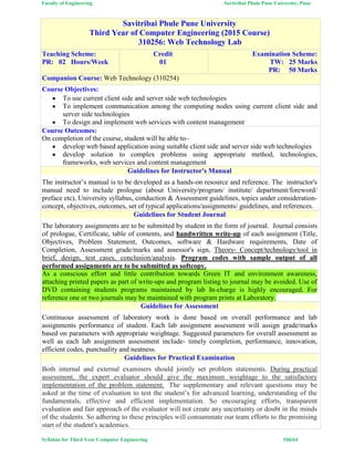Faculty of Engineering Savitribai Phule Pune University, Pune
Syllabus for Third Year Computer Engineering #50/64
Savitribai Phule Pune University
Third Year of Computer Engineering (2015 Course)
310256: Web Technology Lab
Teaching Scheme:
PR: 02 Hours/Week
Credit
01
Examination Scheme:
TW: 25 Marks
PR: 50 Marks
Companion Course: Web Technology (310254)
Course Objectives:
 To use current client side and server side web technologies
 To implement communication among the computing nodes using current client side and
server side technologies
 To design and implement web services with content management
Course Outcomes:
On completion of the course, student will be able to–
 develop web based application using suitable client side and server side web technologies
 develop solution to complex problems using appropriate method, technologies,
frameworks, web services and content management
Guidelines for Instructor's Manual
The instructor’s manual is to be developed as a hands-on resource and reference. The instructor's
manual need to include prologue (about University/program/ institute/ department/foreword/
preface etc), University syllabus, conduction & Assessment guidelines, topics under consideration-
concept, objectives, outcomes, set of typical applications/assignments/ guidelines, and references.
Guidelines for Student Journal
The laboratory assignments are to be submitted by student in the form of journal. Journal consists
of prologue, Certificate, table of contents, and handwritten write-up of each assignment (Title,
Objectives, Problem Statement, Outcomes, software & Hardware requirements, Date of
Completion, Assessment grade/marks and assessor's sign, Theory- Concept/technology/tool in
brief, design, test cases, conclusion/analysis. Program codes with sample output of all
performed assignments are to be submitted as softcopy.
As a conscious effort and little contribution towards Green IT and environment awareness,
attaching printed papers as part of write-ups and program listing to journal may be avoided. Use of
DVD containing students programs maintained by lab In-charge is highly encouraged. For
reference one or two journals may be maintained with program prints at Laboratory.
Guidelines for Assessment
Continuous assessment of laboratory work is done based on overall performance and lab
assignments performance of student. Each lab assignment assessment will assign grade/marks
based on parameters with appropriate weightage. Suggested parameters for overall assessment as
well as each lab assignment assessment include- timely completion, performance, innovation,
efficient codes, punctuality and neatness.
Guidelines for Practical Examination
Both internal and external examiners should jointly set problem statements. During practical
assessment, the expert evaluator should give the maximum weightage to the satisfactory
implementation of the problem statement. The supplementary and relevant questions may be
asked at the time of evaluation to test the student’s for advanced learning, understanding of the
fundamentals, effective and efficient implementation. So encouraging efforts, transparent
evaluation and fair approach of the evaluator will not create any uncertainty or doubt in the minds
of the students. So adhering to these principles will consummate our team efforts to the promising
start of the student's academics.
 