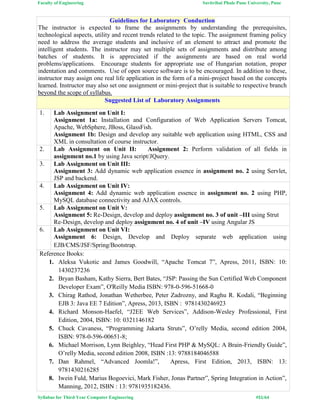 Faculty of Engineering Savitribai Phule Pune University, Pune
Syllabus for Third Year Computer Engineering #51/64
Guidelines for Laboratory Conduction
The instructor is expected to frame the assignments by understanding the prerequisites,
technological aspects, utility and recent trends related to the topic. The assignment framing policy
need to address the average students and inclusive of an element to attract and promote the
intelligent students. The instructor may set multiple sets of assignments and distribute among
batches of students. It is appreciated if the assignments are based on real world
problems/applications. Encourage students for appropriate use of Hungarian notation, proper
indentation and comments. Use of open source software is to be encouraged. In addition to these,
instructor may assign one real life application in the form of a mini-project based on the concepts
learned. Instructor may also set one assignment or mini-project that is suitable to respective branch
beyond the scope of syllabus.
Suggested List of Laboratory Assignments
1. Lab Assignment on Unit I:
Assignment 1a: Installation and Configuration of Web Application Servers Tomcat,
Apache, WebSphere, JBoss, GlassFish.
Assignment 1b: Design and develop any suitable web application using HTML, CSS and
XML in consultation of course instructor.
2. Lab Assignment on Unit II: Assignment 2: Perform validation of all fields in
assignment no.1 by using Java script/JQuery.
3. Lab Assignment on Unit III:
Assignment 3: Add dynamic web application essence in assignment no. 2 using Servlet,
JSP and backend.
4. Lab Assignment on Unit IV:
Assignment 4: Add dynamic web application essence in assignment no. 2 using PHP,
MySQL database connectivity and AJAX controls.
5. Lab Assignment on Unit V:
Assignment 5: Re-Design, develop and deploy assignment no. 3 of unit –III using Strut
Re-Design, develop and deploy assignment no. 4 of unit –IV using Angular JS
6. Lab Assignment on Unit VI:
Assignment 6: Design, Develop and Deploy separate web application using
EJB/CMS/JSF/Spring/Bootstrap.
Reference Books:
1. Aleksa Vukotic and James Goodwill, “Apache Tomcat 7”, Apress, 2011, ISBN: 10:
1430237236
2. Bryan Basham, Kathy Sierra, Bert Bates, “JSP: Passing the Sun Certified Web Component
Developer Exam”, O'Reilly Media ISBN: 978-0-596-51668-0
3. Chirag Rathod, Jonathan Wetherbee, Peter Zadrozny, and Raghu R. Kodali, “Beginning
EJB 3: Java EE 7 Edition”, Apress, 2013, ISBN : 9781430246923
4. Richard Monson-Haefel, “J2EE Web Services”, Addison-Wesley Professional, First
Edition, 2004, ISBN: 10: 0321146182
5. Chuck Cavaness, “Programming Jakarta Struts”, O’relly Media, second edition 2004,
ISBN: 978-0-596-00651-8;
6. Michael Morrison, Lynn Beighley, “Head First PHP & MySQL: A Brain-Friendly Guide”,
O’relly Media, second edition 2008, ISBN :13: 9788184046588
7. Dan Rahmel, “Advanced Joomla!”, Apress, First Edition, 2013, ISBN: 13:
9781430216285
8. Iwein Fuld, Marius Bogoevici, Mark Fisher, Jonas Partner”, Spring Integration in Action”,
Manning, 2012, ISBN : 13: 9781935182436.
 