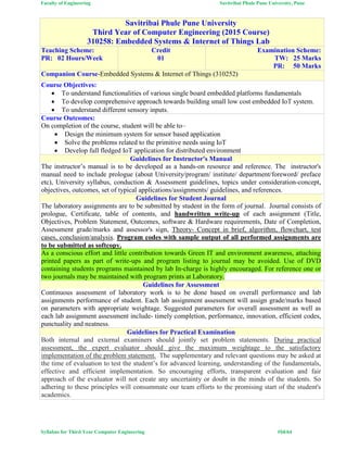 Faculty of Engineering Savitribai Phule Pune University, Pune
Syllabus for Third Year Computer Engineering #54/64
Savitribai Phule Pune University
Third Year of Computer Engineering (2015 Course)
310258: Embedded Systems & Internet of Things Lab
Teaching Scheme:
PR: 02 Hours/Week
Credit
01
Examination Scheme:
TW: 25 Marks
PR: 50 Marks
Companion Course-Embedded Systems & Internet of Things (310252)
Course Objectives:
 To understand functionalities of various single board embedded platforms fundamentals
 To develop comprehensive approach towards building small low cost embedded IoT system.
 To understand different sensory inputs.
Course Outcomes:
On completion of the course, student will be able to–
 Design the minimum system for sensor based application
 Solve the problems related to the primitive needs using IoT
 Develop full fledged IoT application for distributed environment
Guidelines for Instructor's Manual
The instructor’s manual is to be developed as a hands-on resource and reference. The instructor's
manual need to include prologue (about University/program/ institute/ department/foreword/ preface
etc), University syllabus, conduction & Assessment guidelines, topics under consideration-concept,
objectives, outcomes, set of typical applications/assignments/ guidelines, and references.
Guidelines for Student Journal
The laboratory assignments are to be submitted by student in the form of journal. Journal consists of
prologue, Certificate, table of contents, and handwritten write-up of each assignment (Title,
Objectives, Problem Statement, Outcomes, software & Hardware requirements, Date of Completion,
Assessment grade/marks and assessor's sign, Theory- Concept in brief, algorithm, flowchart, test
cases, conclusion/analysis. Program codes with sample output of all performed assignments are
to be submitted as softcopy.
As a conscious effort and little contribution towards Green IT and environment awareness, attaching
printed papers as part of write-ups and program listing to journal may be avoided. Use of DVD
containing students programs maintained by lab In-charge is highly encouraged. For reference one or
two journals may be maintained with program prints at Laboratory.
Guidelines for Assessment
Continuous assessment of laboratory work is to be done based on overall performance and lab
assignments performance of student. Each lab assignment assessment will assign grade/marks based
on parameters with appropriate weightage. Suggested parameters for overall assessment as well as
each lab assignment assessment include- timely completion, performance, innovation, efficient codes,
punctuality and neatness.
Guidelines for Practical Examination
Both internal and external examiners should jointly set problem statements. During practical
assessment, the expert evaluator should give the maximum weightage to the satisfactory
implementation of the problem statement. The supplementary and relevant questions may be asked at
the time of evaluation to test the student’s for advanced learning, understanding of the fundamentals,
effective and efficient implementation. So encouraging efforts, transparent evaluation and fair
approach of the evaluator will not create any uncertainty or doubt in the minds of the students. So
adhering to these principles will consummate our team efforts to the promising start of the student's
academics.
 