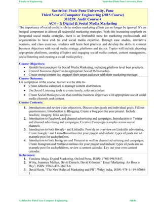 Faculty of Engineering Savitribai Phule Pune University, Pune
Syllabus for Third Year Computer Engineering #58/64
Savitribai Phule Pune University, Pune
Third Year of Computer Engineering (2015 Course)
310259: Audit Course 4
AC4 – I: Digital & Social Media Marketing
The importance of social media’s role in modern marketing efforts can no longer be ignored. It’s an
integral component in almost all successful marketing strategies. With this increasing emphasis on
integrated social media strategies, there is an Irrefutable need for marketing professionals and
organizations to have end‐ to‐ end social media expertise. Through case studies, interactive
sessions, and class exercises, students will learn best practices and develop the skills to connect
business objectives with social media strategy, platforms and tactics. Topics will include choosing
appropriate platforms, creating effective and engaging social media content, content management,
social listening and creating a social media policy
Course Objectives:
 Identify best practices for Social Media Marketing, including platform level best practices.
 Connect business objectives to appropriate Social Media tactics.
 Create strong content that engages their target audience with their marketing message.
Course Outcome:
On completion of the course, learner will be able to–
 Create editorial calendars to manage content distribution.
 Use Social Listening tools to create timely, relevant content.
 Create Social Media policies that combine business objectives with appropriate use of social
media channels and content.
Course Contents:
1. Introductions and review class objectives, Discuss class goals and individual goals, Fill out
questionnaire, Introduction to Blogging, Create a blog post for your project. Include
headline, imagery, links and post.
2. Introduction to Facebook and channel advertising and campaigns, Introduction to Twitter
and channel advertising and campaigns, Creative Campaign examples across social
channels
3. Introduction to both Google+ and LinkedIn. Provide an overview on LinkedIn advertising,
Create Google+ and LinkedIn outlines for your project and include: types of posts and an
example post for each platform.
4. Introduction to both Instagram and Pinterest as well as channel advertising and campaigns,
Create Instagram and Pinterest outlines for your project and include: types of posts and an
example post for each platform, review a content calendar, Lay out your own content
calendar.
References:
1. Vandana Ahuja, Digital Marketing, Oxford Press, ISBN: 9780199455447,
2. Wiley, Jeanniey Mullen, David Daniels, David Gilmour “ Email Marketing: An Hour a
Day”, ISBN: 978-0-470-38673-6
3. David Scott, “The New Rules of Marketing and PR”, Wiley India, ISBN: 978-1-119-07048-
1
 