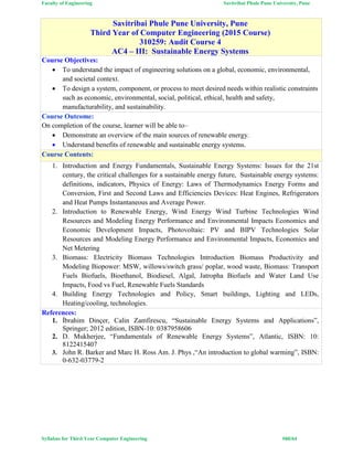 Faculty of Engineering Savitribai Phule Pune University, Pune
Syllabus for Third Year Computer Engineering #60/64
Savitribai Phule Pune University, Pune
Third Year of Computer Engineering (2015 Course)
310259: Audit Course 4
AC4 – III: Sustainable Energy Systems
Course Objectives:
 To understand the impact of engineering solutions on a global, economic, environmental,
and societal context.
 To design a system, component, or process to meet desired needs within realistic constraints
such as economic, environmental, social, political, ethical, health and safety,
manufacturability, and sustainability.
Course Outcome:
On completion of the course, learner will be able to–
 Demonstrate an overview of the main sources of renewable energy.
 Understand benefits of renewable and sustainable energy systems.
Course Contents:
1. Introduction and Energy Fundamentals, Sustainable Energy Systems: Issues for the 21st
century, the critical challenges for a sustainable energy future, Sustainable energy systems:
definitions, indicators, Physics of Energy: Laws of Thermodynamics Energy Forms and
Conversion, First and Second Laws and Efficiencies Devices: Heat Engines, Refrigerators
and Heat Pumps Instantaneous and Average Power.
2. Introduction to Renewable Energy, Wind Energy Wind Turbine Technologies Wind
Resources and Modeling Energy Performance and Environmental Impacts Economics and
Economic Development Impacts, Photovoltaic: PV and BIPV Technologies Solar
Resources and Modeling Energy Performance and Environmental Impacts, Economics and
Net Metering
3. Biomass: Electricity Biomass Technologies Introduction Biomass Productivity and
Modeling Biopower: MSW, willows/switch grass/ poplar, wood waste, Biomass: Transport
Fuels Biofuels, Bioethanol, Biodiesel, Algal, Jatropha Biofuels and Water Land Use
Impacts, Food vs Fuel, Renewable Fuels Standards
4. Building Energy Technologies and Policy, Smart buildings, Lighting and LEDs,
Heating/cooling, technologies.
References:
1. İbrahim Dinçer, Calin Zamfirescu, “Sustainable Energy Systems and Applications”,
Springer; 2012 edition, ISBN-10: 0387958606
2. D. Mukherjee, “Fundamentals of Renewable Energy Systems”, Atlantic, ISBN: 10:
8122415407
3. John R. Barker and Marc H. Ross Am. J. Phys ,“An introduction to global warming”, ISBN:
0-632-03779-2
 