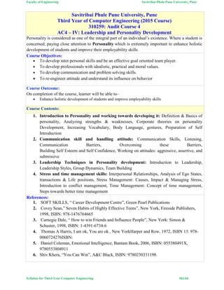 Faculty of Engineering Savitribai Phule Pune University, Pune
Syllabus for Third Year Computer Engineering #61/64
Savitribai Phule Pune University, Pune
Third Year of Computer Engineering (2015 Course)
310259: Audit Course 4
AC4 – IV: Leadership and Personality Development
Personality is considered as one of the integral part of an individual’s existence. Where a student is
concerned, paying close attention to Personality which is extremely important to enhance holistic
development of students and improve their employability skills
Course Objectives:
 To develop inter personal skills and be an effective goal oriented team player.
 To develop professionals with idealistic, practical and moral values.
 To develop communication and problem solving skills.
 To re-engineer attitude and understand its influence on behavior
Course Outcome:
On completion of the course, learner will be able to–
 Enhance holistic development of students and improve employability skills
Course Contents:
1. Introduction to Personality and working towards developing it: Definition & Basics of
personality, Analyzing strengths & weaknesses, Corporate theories on personality
Development, Increasing Vocabulary, Body Language, gestures, Preparation of Self
Introduction
2. Communication skill and handling attitude: Communication Skills, Listening,
Communication Barriers, Overcoming these Barriers,
Building Self Esteem and Self Confidence, Working on attitudes: aggressive, assertive, and
submissive
3. Leadership Techniques in Personality development: Introduction to Leadership,
Leadership Styles, Group Dynamics, Team Building
4. Stress and time management skills: Interpersonal Relationships, Analysis of Ego States,
transactions & Life positions, Stress Management: Causes, Impact & Managing Stress,
Introduction to conflict management, Time Management: Concept of time management,
Steps towards better time management
References:
1. SOFT SKILLS, “ Career Development Centre”, Green Pearl Publications
2. Covey Sean,” Seven Habits of Highly Effective Teens”, New York, Fireside Publishers,
1998, ISBN: 978-1476764665
3. Carnegie Dale, “ How to win Friends and Influence People”, New York: Simon &
Schuster, 1998, ISBN: 1-4391-6734-6
4. Thomas A Harris, I am ok, You are ok , New YorkHarper and Row, 1972, ISBN 13: 978-
0060724276ISBN:
5. Daniel Coleman, Emotional Intelligence, Bantam Book, 2006, ISBN: 055380491X,
9780553804911
6. Shiv Khera, “You Can Win”, A&C Black, ISBN: 9780230331198.
 
