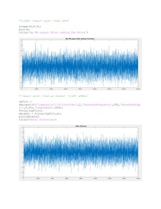 %‫لإلشارة‬ ‫البيضاء‬ ‫جاوس‬ ‫ضىضاء‬ ‫أضافت‬
x=awgn(Y,0.5);
plot(x)
title('My FM signal After adding The Noise')
%‫البيضاء‬ ‫جاوس‬ ‫ضىضاء‬ ‫من‬ ‫المضمنت‬ ‫االشارة‬ ‫استخالص‬
lpFilt =
designfilt('lowpassiir','FilterOrder',2,'PassbandFrequency',200,'PassbandRipp
le',0.001,'SampleRate',600);
fvtool(lpFilt);
dataOut = filter(lpFilt,x);
plot(dataOut)
title('After Filtering')
 
