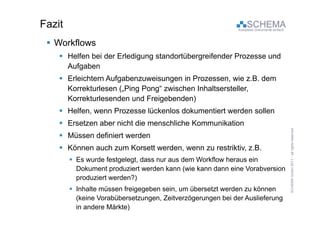 Fazit                                                            SCHEMA
                                                             Komplexe Dokumente einfach



  Workflows
     Helfen bei der Erledigung standortübergreifender Prozesse und
      Aufgaben
     Erleichtern Aufgabenzuweisungen in Prozessen, wie z.B. dem
      Korrekturlesen ( Ping Pong“ zwischen Inhaltsersteller
                     („Ping Pong           Inhaltsersteller,
      Korrekturlesenden und Freigebenden)
     Helfen, wenn Prozesse lückenlos dokumentiert werden sollen
     Ersetzen aber nicht die menschliche Kommunikation




                                                                                                                       eserved
     Müssen definiert werden




                                                                                           CHEMA GmbH 20 – all rights re
     Können auch zum Korsett werden, wenn zu restriktiv, z.B.
         Es wurde festgelegt, dass nur aus dem Workflow heraus ein




                                                                                                       011
          Dokument produziert werden kann (wie kann dann eine Vorabversion
          produziert werden?)
         Inhalte müssen freigegeben sein um übersetzt werden zu können
                                     sein,




                                                                                          SC
          (keine Vorabübersetzungen, Zeitverzögerungen bei der Auslieferung
          in andere Märkte)
 