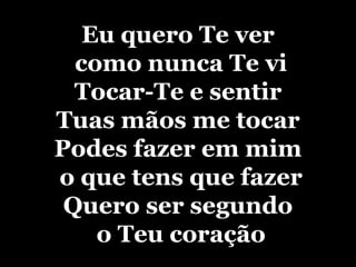 Eu quero Te ver como nunca Te viTocar-Te e sentir Tuas mãos me tocarPodes fazer em mim o que tens que fazerQuero ser segundo o Teu coração