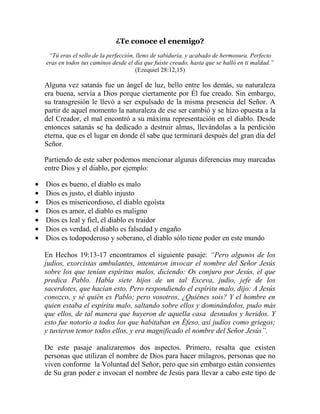 ¿Te conoce el enemigo?
“Tú eras el sello de la perfección, lleno de sabiduría, y acabado de hermosura. Perfecto
eras en todos tus caminos desde el día que fuiste creado, hasta que se halló en ti maldad.”
(Ezequiel 28:12,15)

Alguna vez satanás fue un ángel de luz, bello entre los demás, su naturaleza
era buena, servía a Dios porque ciertamente por Él fue creado. Sin embargo,
su transgresión le llevó a ser expulsado de la misma presencia del Señor. A
partir de aquel momento la naturaleza de ese ser cambió y se hizo opuesta a la
del Creador, el mal encontró a su máxima representación en el diablo. Desde
entonces satanás se ha dedicado a destruir almas, llevándolas a la perdición
eterna, que es el lugar en donde él sabe que terminará después del gran día del
Señor.
Partiendo de este saber podemos mencionar algunas diferencias muy marcadas
entre Dios y el diablo, por ejemplo:
Dios es bueno, el diablo es malo
Dios es justo, el diablo injusto
Dios es misericordioso, el diablo egoísta
Dios es amor, el diablo es maligno
Dios es leal y fiel, el diablo es traidor
Dios es verdad, el diablo es falsedad y engaño
Dios es todopoderoso y soberano, el diablo sólo tiene poder en este mundo
En Hechos 19:13-17 encontramos el siguiente pasaje: “Pero algunos de los
judíos, exorcistas ambulantes, intentaron invocar el nombre del Señor Jesús
sobre los que tenían espíritus malos, diciendo: Os conjuro por Jesús, el que
predica Pablo. Había siete hijos de un tal Esceva, judío, jefe de los
sacerdotes, que hacían esto. Pero respondiendo el espíritu malo, dijo: A Jesús
conozco, y sé quién es Pablo; pero vosotros, ¿Quiénes sois? Y el hombre en
quien estaba el espíritu malo, saltando sobre ellos y dominándolos, pudo más
que ellos, de tal manera que huyeron de aquella casa desnudos y heridos. Y
esto fue notorio a todos los que habitaban en Éfeso, así judíos como griegos;
y tuvieron temor todos ellos, y era magnificado el nombre del Señor Jesús”.
De este pasaje analizaremos dos aspectos. Primero, resalta que existen
personas que utilizan el nombre de Dios para hacer milagros, personas que no
viven conforme la Voluntad del Señor, pero que sin embargo están consientes
de Su gran poder e invocan el nombre de Jesús para llevar a cabo este tipo de

 