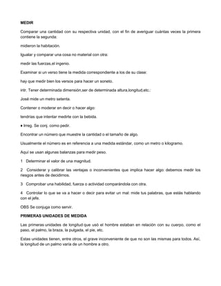 MEDIR
Comparar una cantidad con su respectiva unidad, con el fin de averiguar cuántas veces la primera
contiene la segunda:
midieron la habitación.
Igualar y comparar una cosa no material con otra:
medir las fuerzas,el ingenio.
Examinar si un verso tiene la medida correspondiente a los de su clase:
hay que medir bien los versos para hacer un soneto.
intr. Tener determinada dimensión,ser de determinada altura,longitud,etc.:
José mide un metro setenta.
Contener o moderar en decir o hacer algo:
tendrías que intentar medirte con la bebida.
♦ Irreg. Se conj. como pedir.
Encontrar un número que muestre la cantidad o el tamaño de algo.
Usualmente el número es en referencia a una medida estándar, como un metro o kilogramo.
Aquí se usan algunas balanzas para medir peso.
1 Determinar el valor de una magnitud.
2 Considerar y calibrar las ventajas o inconvenientes que implica hacer algo: debemos medir los
riesgos antes de decidirnos.
3 Comprobar una habilidad, fuerza o actividad comparándola con otra.
4 Controlar lo que se va a hacer o decir para evitar un mal: mide tus palabras, que estás hablando
con el jefe.
OBS Se conjuga como servir.
PRIMERAS UNIDADES DE MEDIDA
Las primeras unidades de longitud que usó el hombre estaban en relación con su cuerpo, como el
paso, el palmo, la braza, la pulgada, el pie, etc.
Estas unidades tienen, entre otros, el grave inconveniente de que no son las mismas para todos. Así,
la longitud de un palmo varía de un hombre a otro.
 