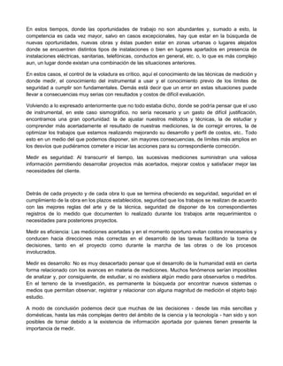 En estos tiempos, donde las oportunidades de trabajo no son abundantes y, sumado a esto, la
competencia es cada vez mayor, salvo en casos excepcionales, hay que estar en la búsqueda de
nuevas oportunidades, nuevas obras y éstas pueden estar en zonas urbanas o lugares alejados
donde se encuentren distintos tipos de instalaciones o bien en lugares apartados en presencia de
instalaciones eléctricas, sanitarias, telefónicas, conductos en general, etc. o, lo que es más complejo
aun, un lugar donde existan una combinación de las situaciones anteriores.
En estos casos, el control de la voladura es crítico, aquí el conocimiento de las técnicas de medición y
donde medir, el conocimiento del instrumental a usar y el conocimiento previo de los límites de
seguridad a cumplir son fundamentales. Demás está decir que un error en estas situaciones puede
llevar a consecuencias muy serias con resultados y costos de difícil evaluación.
Volviendo a lo expresado anteriormente que no todo estaba dicho, donde se podría pensar que el uso
de instrumental, en este caso sismográfico, no sería necesario y un gasto de difícil justificación,
encontramos una gran oportunidad: la de ajustar nuestros métodos y técnicas, la de estudiar y
comprender más acertadamente el resultado de nuestras mediciones, la de corregir errores, la de
optimizar los trabajos que estamos realizando mejorando su desarrollo y perfil de costos, etc.. Todo
esto en un medio del que podemos disponer, sin mayores consecuencias, de límites más amplios en
los desvíos que pudiéramos cometer e iniciar las acciones para su correspondiente corrección.
Medir es seguridad: Al transcurrir el tiempo, las sucesivas mediciones suministran una valiosa
información permitiendo desarrollar proyectos más acertados, mejorar costos y satisfacer mejor las
necesidades del cliente.
Detrás de cada proyecto y de cada obra lo que se termina ofreciendo es seguridad, seguridad en el
cumplimiento de la obra en los plazos establecidos, seguridad que los trabajos se realizan de acuerdo
con las mejores reglas del arte y de la técnica, seguridad de disponer de los correspondientes
registros de lo medido que documenten lo realizado durante los trabajos ante requerimientos o
necesidades para posteriores proyectos.
Medir es eficiencia: Las mediciones acertadas y en el momento oportuno evitan costos innecesarios y
conducen hacia direcciones más correctas en el desarrollo de las tareas facilitando la toma de
decisiones, tanto en el proyecto como durante la marcha de las obras o de los procesos
involucrados.
Medir es desarrollo: No es muy desacertado pensar que el desarrollo de la humanidad está en cierta
forma relacionado con los avances en materia de mediciones. Muchos fenómenos serían imposibles
de analizar y, por consiguiente, de estudiar, si no existiera algún medio para observarlos o medirlos.
En el terreno de la investigación, es permanente la búsqueda por encontrar nuevos sistemas o
medios que permitan observar, registrar y relacionar con alguna magnitud de medición el objeto bajo
estudio.
A modo de conclusión podemos decir que muchas de las decisiones - desde las más sencillas y
domésticas, hasta las más complejas dentro del ámbito de la ciencia y la tecnología - han sido y son
posibles de tomar debido a la existencia de información aportada por quienes tienen presente la
importancia de medir.
 