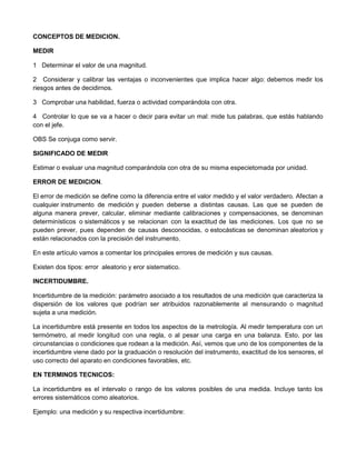 CONCEPTOS DE MEDICION.
MEDIR
1 Determinar el valor de una magnitud.
2 Considerar y calibrar las ventajas o inconvenientes que implica hacer algo: debemos medir los
riesgos antes de decidirnos.
3 Comprobar una habilidad, fuerza o actividad comparándola con otra.
4 Controlar lo que se va a hacer o decir para evitar un mal: mide tus palabras, que estás hablando
con el jefe.
OBS Se conjuga como servir.
SIGNIFICADO DE MEDIR
Estimar o evaluar una magnitud comparándola con otra de su misma especietomada por unidad.
ERROR DE MEDICION.
El error de medición se define como la diferencia entre el valor medido y el valor verdadero. Afectan a
cualquier instrumento de medición y pueden deberse a distintas causas. Las que se pueden de
alguna manera prever, calcular, eliminar mediante calibraciones y compensaciones, se denominan
determinísticos o sistemáticos y se relacionan con la exactitud de las mediciones. Los que no se
pueden prever, pues dependen de causas desconocidas, o estocásticas se denominan aleatorios y
están relacionados con la precisión del instrumento.
En este artículo vamos a comentar los principales errores de medición y sus causas.
Existen dos tipos: error aleatorio y eror sistematico.
INCERTIDUMBRE.
Incertidumbre de la medición: parámetro asociado a los resultados de una medición que caracteriza la
dispersión de los valores que podrían ser atribuidos razonablemente al mensurando o magnitud
sujeta a una medición.
La incertidumbre está presente en todos los aspectos de la metrología. Al medir temperatura con un
termómetro, al medir longitud con una regla, o al pesar una carga en una balanza. Esto, por las
circunstancias o condiciones que rodean a la medición. Así, vemos que uno de los componentes de la
incertidumbre viene dado por la graduación o resolución del instrumento, exactitud de los sensores, el
uso correcto del aparato en condiciones favorables, etc.
EN TERMINOS TECNICOS:
La incertidumbre es el intervalo o rango de los valores posibles de una medida. Incluye tanto los
errores sistemáticos como aleatorios.
Ejemplo: una medición y su respectiva incertidumbre:
 
