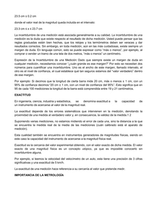 23.5 cm ± 0.2 cm
donde el valor real de la magnitud queda incluida en el intervalo:
23.3 cm ≤ x ≤ 23.7 cm
La incertidumbre de una medición está asociada generalmente a su calidad. La incertidumbre de una
medición es la duda que existe respecto al resultado de dicha medición. Usted puede pensar que las
reglas graduadas están bien hechas, que los relojes y los termómetros deben ser veraces y dar
resultados correctos. Sin embargo, en toda medición, aún en las más cuidadosas, existe siempre un
margen de duda. En lenguaje común, esto se puede expresar como “más o menos”, por ejemplo, al
comprar o vender un tramo de una tela de dos metros, “más o menos” un centímetro.
Expresión de la Incertidumbre de una Medición: Dado que siempre existe un margen de duda en
cualquier medición, necesitamos conocer “¿cuán grande es ese margen?” Por esto se necesitan dos
números para cuantificar una incertidumbre. Uno es el ancho de este margen, llamado intervalo, el
otro es el nivel de confianza, el cual establece qué tan seguros estamos del “valor verdadero” dentro
de ese margen.
Por ejemplo: Si decimos que la longitud de cierta barra mide 20 cm, más o menos ± 1 cm, con un
95% de confianza decimos:“20 cm ± 1 cm, con un nivel de confianza del 95%”. Esto significa que en
95 de cada 100 mediciones la longitud de la barra está comprendida entre 19 y 21 centímetros.
EXACTITUD
En ingeniería, ciencia, industria y estadística, se denomina exactitud a la capacidad de
un instrumento de acercarse al valor de la magnitud real.
La exactitud depende de los errores sistemáticos que intervienen en la medición, denotando la
proximidad de una medida al verdadero valor y, en consecuencia, la validez de la medida.1 2
Suponiendo varias mediciones, no estamos midiendo el error de cada una, sino la distancia a la que
se encuentra la medida real de la media de las mediciones (cuán calibrado está el aparato de
medición).
Esta cualidad también se encuentra en instrumentos generadores de magnitudes físicas, siendo en
este caso la capacidad del instrumento de acercarse a la magnitud física real.
Exactitud es la cercanía del valor experimental obtenido, con el valor exacto de dicha medida. El valor
exacto de una magnitud física es un concepto utópico, ya que es imposible conocerlo sin
incertidumbre alguna.
Por ejemplo, si leemos la velocidad del velocímetro de un auto, esta tiene una precisión de 3 cifras
significativas y una exactitud de 5 km/h.
La exactitud de una medición hace referencia a su cercanía al valor que pretende medir.
IMPORTANCIA DE LA METROLOGÍA
 