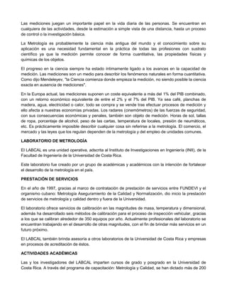 Las mediciones juegan un importante papel en la vida diaria de las personas. Se encuentran en
cualquiera de las actividades, desde la estimación a simple vista de una distancia, hasta un proceso
de control o la investigación básica.
La Metrología es probablemente la ciencia más antigua del mundo y el conocimiento sobre su
aplicación es una necesidad fundamental en la práctica de todas las profesiones con sustrato
científico ya que la medición permite conocer de forma cuantitativa, las propiedades físicas y
químicas de los objetos.
El progreso en la ciencia siempre ha estado íntimamente ligado a los avances en la capacidad de
medición. Las mediciones son un medio para describir los fenómenos naturales en forma cuantitativa.
Como dijo Mendeleyev, "la Ciencia comienza donde empieza la medición, no siendo posible la ciencia
exacta en ausencia de mediciones".
En la Europa actual, las mediciones suponen un coste equivalente a más del 1% del PIB combinado,
con un retorno económico equivalente de entre el 2% y el 7% del PIB. Ya sea café, planchas de
madera, agua, electricidad o calor, todo se compra y se vende tras efectuar procesos de medición y
ello afecta a nuestras economías privadas. Los radares (cinemómetros) de las fuerzas de seguridad,
con sus consecuencias económicas y penales, también son objeto de medición. Horas de sol, tallas
de ropa, porcentaje de alcohol, peso de las cartas, temperatura de locales, presión de neumáticos,
etc. Es prácticamente imposible describir cualquier cosa sin referirse a la metrología. El comercio, el
mercado y las leyes que los regulan dependen de la metrología y del empleo de unidades comunes.
LABORATORIO DE METROLOGÍA
El LABCAL es una unidad operativa, adscrita al Instituto de Investigaciones en Ingeniería (INII), de la
Facultad de Ingeniería de la Universidad de Costa Rica.
Este laboratorio fue creado por un grupo de académicas y académicos con la intención de fortalecer
el desarrollo de la metrología en el país.
PRESTACIÓN DE SERVICIOS
En el año de 1997, gracias al marco de contratación de prestación de servicios entre FUNDEVI y el
organismo cubano: Metrología Aseguramiento de la Calidad y Normalización, dio inicio la prestación
de servicios de metrología y calidad dentro y fuera de la Universidad.
El laboratorio ofrece servicios de calibración en las magnitudes de masa, temperatura y dimensional,
además ha desarrollado seis métodos de calibración para el proceso de inspección vehicular, gracias
a los que se calibran alrededor de 350 equipos por año. Actualmente profesionales del laboratorio se
encuentran trabajando en el desarrollo de otras magnitudes, con el fin de brindar más servicios en un
futuro próximo.
El LABCAL también brinda asesoría a otros laboratorios de la Universidad de Costa Rica y empresas
en procesos de acreditación de éstos.
ACTIVIDADES ACADÉMICAS
Las y los investigadores del LABCAL imparten cursos de grado y posgrado en la Universidad de
Costa Rica. A través del programa de capacitación: Metrología y Calidad, se han dictado más de 200
 