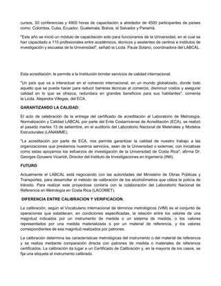 cursos, 50 conferencias y 4900 horas de capacitación a alrededor de 4500 participantes de países
como: Colombia, Cuba, Ecuador, Guatemala, Bolivia, el Salvador y Panamá.
"Este año se inició un módulo de capacitación solo para funcionarios de la Universidad, en el cual se
han capacitado a 110 profesionales entre académicos, técnicos y asistentes de centros e institutos de
investigación y escuelas de la Universidad", señaló la Licda. Paula Solano, coordinadora del LABCAL.
Esta acreditación, le permite a la Institución brindar servicios de calidad internacional.
"Un país que va a interactuar en el comercio internacional, en un mundo globalizado, donde todo
aquello que se pueda hacer para reducir barreras técnicas al comercio, disminuir costos y asegurar
calidad en lo que se ofrezca, redundara en grandes beneficios para sus habitantes", comenta
la Licda. Alejandra Villegas, del ECA.
GARANTIZANDO LA CALIDAD:
El acto de celebración de la entrega del certificado de acreditación al Laboratorio de Metrología,
Normalización y Calidad LABCAL por parte del Ente Costarricense de Acreditación (ECA), se realizó
el pasado martes 13 de setiembre, en el auditorio del Laboratorio Nacional de Materiales y Modelos
Estructurales (LANAMME).
"La acreditación por parte de ECA, nos permite garantizar la calidad de nuestro trabajo a las
organizaciones que prestamos nuestros servicios, sean de la Universidad o externas; con iniciativas
como estas apoyamos los esfuerzos de investigación de la Universidad de Costa Rica", afirma Dr.
Georges Govaere Vicarioli, Director del Instituto de Investigaciones en Ingeniería (INII).
FUTURO
Actualmente el LABCAL está negociando con las autoridades del Ministerio de Obras Públicas y
Transportes, para desarrollar el método de calibración de los alcoholímetros que utiliza la policía de
tránsito. Para realizar este proyectose contaría con la colaboración del Laboratorio Nacional de
Referencia en Metrología en Costa Rica (LACOMET).
DIFERENCIA ENTRE CALIBRACION Y VERIFICACION.
La calibración, según el Vocabulario internacional de términos metrológicos (VIM) es el conjunto de
operaciones que establecen, en condiciones especificadas, la relación entre los valores de una
magnitud indicados por un instrumento de medida o un sistema de medida, o los valores
representados por una medida materializada o por un material de referencia, y los valores
correspondientes de esa magnitud realizados por patrones.
La calibración determina las características metrológicas del instrumento o del material de referencia
y se realiza mediante comparación directa con patrones de medida o materiales de referencia
certificados. La calibración da lugar a un Certificado de Calibración y, en la mayoría de los casos, se
fija una etiqueta al instrumento calibrado.
 