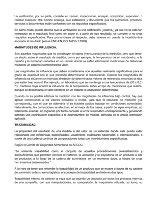 La verificación, por su parte, consiste en revisar, inspeccionar, ensayar, comprobar, supervisar, o
realizar cualquier otra función análoga, que establezca y documente que los elementos, procesos,
servicios o documentos están conformes con los requisitos especificados.
En cierto modo, puede decirse que la verificación es una calibración ¿relativa¿ ya que no se está tan
interesado en el resultado final como en saber si, a partir de ese resultado, se cumplen o no unos
requisitos especificados. Para pronunciarse al respecto, debe tenerse en cuenta la incertidumbre
asociada al resultado (véase UNE-EN ISO 14253-1:1999).
MAGNITUDES DE INFLUENCIA.
Son aquellas magnitudes que no constituyen el objeto (mensurando) de la medición, pero que tienen
un efecto sobre el resultado de medida, como por ejemplo, la temperatura de un micrómetro, o la
presión y la humedad reinantes en un recinto donde se están efectuando mediciones de distancias
mediante un sistema interferométrico láser.
Las magnitudes de influencia que deben considerarse son aquellas realmente significativas para el
grado de exactitud con el que pretende determinarse el mensurando. Cuando las magnitudes de
influencia se sitúan en un intervalo alrededor de determinados valores de referencia, entonces se dice
que están bajo control. Por ejemplo, un laboratorio que se mantenga a una temperatura de (20 ± 0,5)
ºC, mantiene bajo control la influencia de la temperatura sobre el tipo de mediciones que realiza,
aunque se desconozca el valor concreto en un instante o localización determinada.
Cuando no es posible efectuar la medición con las magnitudes de influencia bajo control, hay que
aplicar correcciones a los valores indicados o brutos, para que el resultado de medición ¿se
corresponda¿ con el que se obtendría si se hubiese podido trabajar en condiciones controladas.
Naturalmente, las correcciones se efectúan, en el mejor de los casos, a partir de leyes empíricas, no
totalmente exactas, no logrando por tanto cancelar el error sistemático correspondiente y generando
además una contribución específica a la incertidumbre de medida, derivada de la propia corrección
aplicada.
TRAZABILIDAD.
La propiedad del resultado de una medida o del valor de un estándar donde éste pueda estar
relacionado con referencias especificadas, usualmente estándares nacionales o internacionales, a
través de una cadena continua de comparaciones todas con incertidumbres especificadas.
Según el Comité de Seguridad Alimentaria de AECOC:
“Se entiende trazabilidad como el conjunto de aquellos procedimientos preestablecidos y
autosuficientes que permiten conocer el histórico, la ubicación y la trayectoria de un producto o lote
de productos a lo largo de la cadena de suministros en un momento dado, a través de unas
herramientas determinadas.”
A la hora de tener que entender la trazabilidad de un producto que se mueve a través de su cadena
de suministro o de su rama logística, el concepto de trazabilidad se divide en dos tipos:
Trazabilidad Interna, es obtener la traza que va dejando un producto por todos los procesos internos
de una compañía, con sus manipulaciones, su composición, la maquinaria utilizada, su turno, su
 