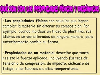 ·Las propiedades físicas son aquellas que logran
cambiar la materia sin alterar su composición. Por
ejemplo, cuando moldeas un trozo de plastilina, sus
átomos no se ven alterados de ninguna manera, pero
exteriormente cambia su forma.
·Propiedades de un material describe que tanto
resiste la fuerza aplicada, incluyendo fuerzas de
tensión o de compresión, de impacto, cíclicas o de
fatiga, o las fuerzas de altas temperaturas.
 