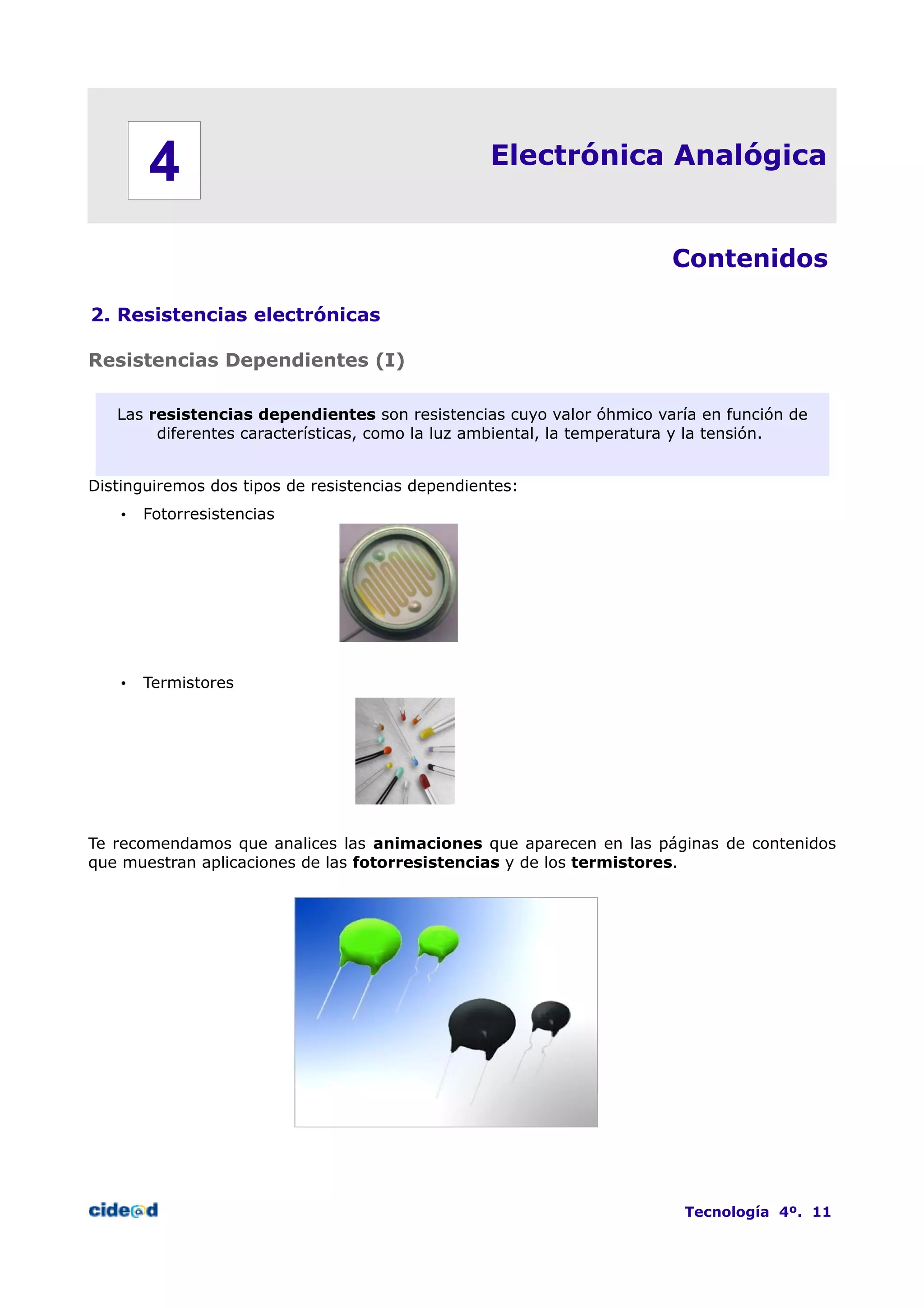 Electrónica Analógica
Contenidos
2. Resistencias electrónicas
Resistencias Dependientes (I)
Las resistencias dependientes son resistencias cuyo valor óhmico varía en función de
diferentes características, como la luz ambiental, la temperatura y la tensión.
Distinguiremos dos tipos de resistencias dependientes:
• Fotorresistencias
• Termistores
Te recomendamos que analices las animaciones que aparecen en las páginas de contenidos
que muestran aplicaciones de las fotorresistencias y de los termistores.
Tecnología 4º. 11
4
 