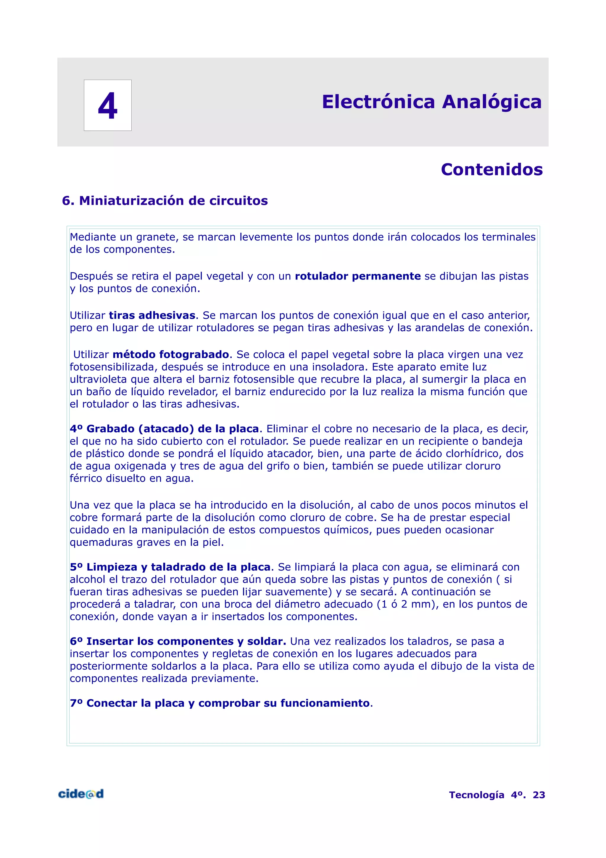 Electrónica Analógica
Contenidos
6. Miniaturización de circuitos
Mediante un granete, se marcan levemente los puntos donde irán colocados los terminales
de los componentes.
Después se retira el papel vegetal y con un rotulador permanente se dibujan las pistas
y los puntos de conexión.
Utilizar tiras adhesivas. Se marcan los puntos de conexión igual que en el caso anterior,
pero en lugar de utilizar rotuladores se pegan tiras adhesivas y las arandelas de conexión.
Utilizar método fotograbado. Se coloca el papel vegetal sobre la placa virgen una vez
fotosensibilizada, después se introduce en una insoladora. Este aparato emite luz
ultravioleta que altera el barniz fotosensible que recubre la placa, al sumergir la placa en
un baño de líquido revelador, el barniz endurecido por la luz realiza la misma función que
el rotulador o las tiras adhesivas.
4º Grabado (atacado) de la placa. Eliminar el cobre no necesario de la placa, es decir,
el que no ha sido cubierto con el rotulador. Se puede realizar en un recipiente o bandeja
de plástico donde se pondrá el líquido atacador, bien, una parte de ácido clorhídrico, dos
de agua oxigenada y tres de agua del grifo o bien, también se puede utilizar cloruro
férrico disuelto en agua.
Una vez que la placa se ha introducido en la disolución, al cabo de unos pocos minutos el
cobre formará parte de la disolución como cloruro de cobre. Se ha de prestar especial
cuidado en la manipulación de estos compuestos químicos, pues pueden ocasionar
quemaduras graves en la piel.
5º Limpieza y taladrado de la placa. Se limpiará la placa con agua, se eliminará con
alcohol el trazo del rotulador que aún queda sobre las pistas y puntos de conexión ( si
fueran tiras adhesivas se pueden lijar suavemente) y se secará. A continuación se
procederá a taladrar, con una broca del diámetro adecuado (1 ó 2 mm), en los puntos de
conexión, donde vayan a ir insertados los componentes.
6º Insertar los componentes y soldar. Una vez realizados los taladros, se pasa a
insertar los componentes y regletas de conexión en los lugares adecuados para
posteriormente soldarlos a la placa. Para ello se utiliza como ayuda el dibujo de la vista de
componentes realizada previamente.
7º Conectar la placa y comprobar su funcionamiento.
Tecnología 4º. 23
4
 