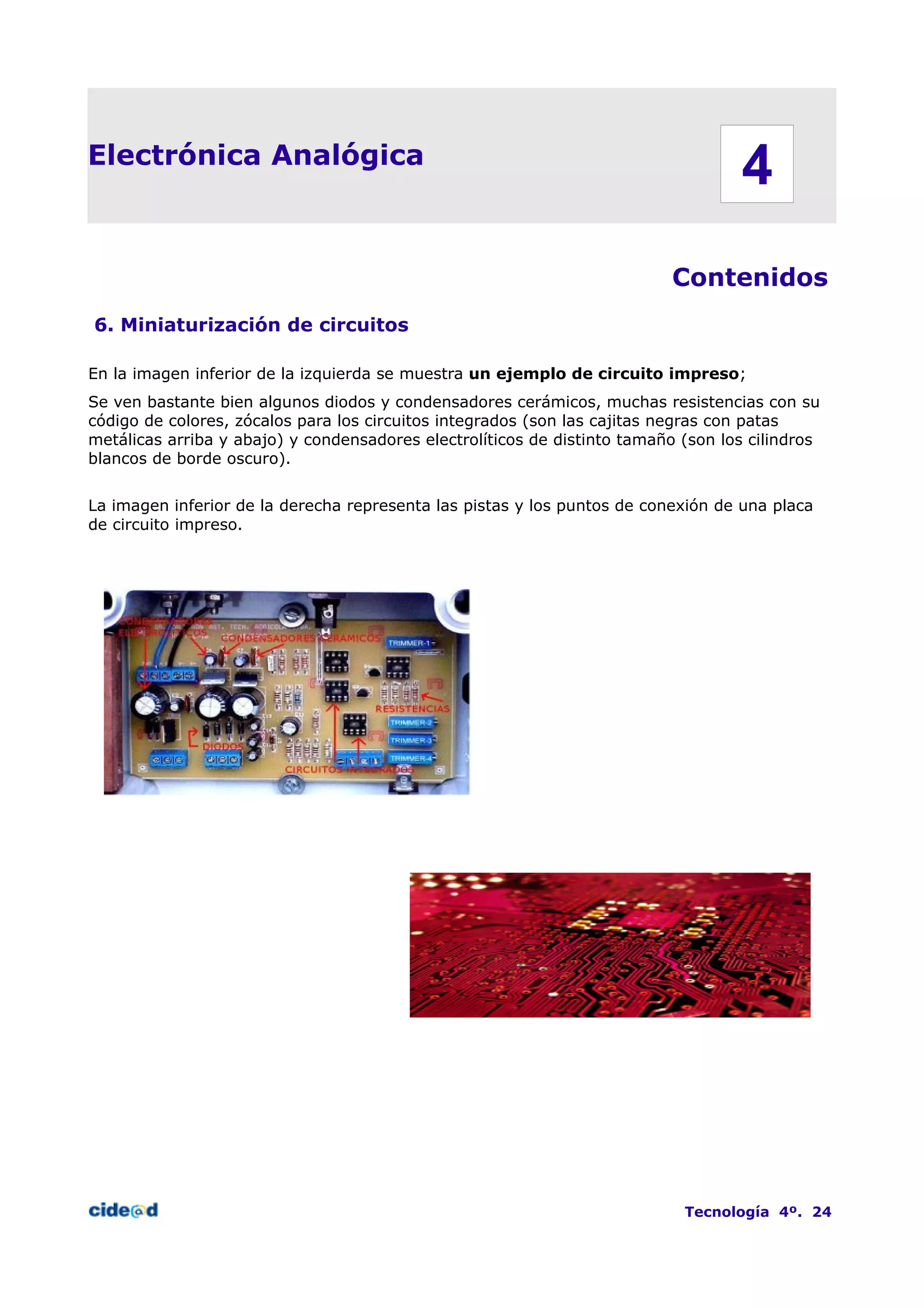 Electrónica Analógica
Contenidos
6. Miniaturización de circuitos
En la imagen inferior de la izquierda se muestra un ejemplo de circuito impreso;
Se ven bastante bien algunos diodos y condensadores cerámicos, muchas resistencias con su
código de colores, zócalos para los circuitos integrados (son las cajitas negras con patas
metálicas arriba y abajo) y condensadores electrolíticos de distinto tamaño (son los cilindros
blancos de borde oscuro).
La imagen inferior de la derecha representa las pistas y los puntos de conexión de una placa
de circuito impreso.
Tecnología 4º. 24
4
 