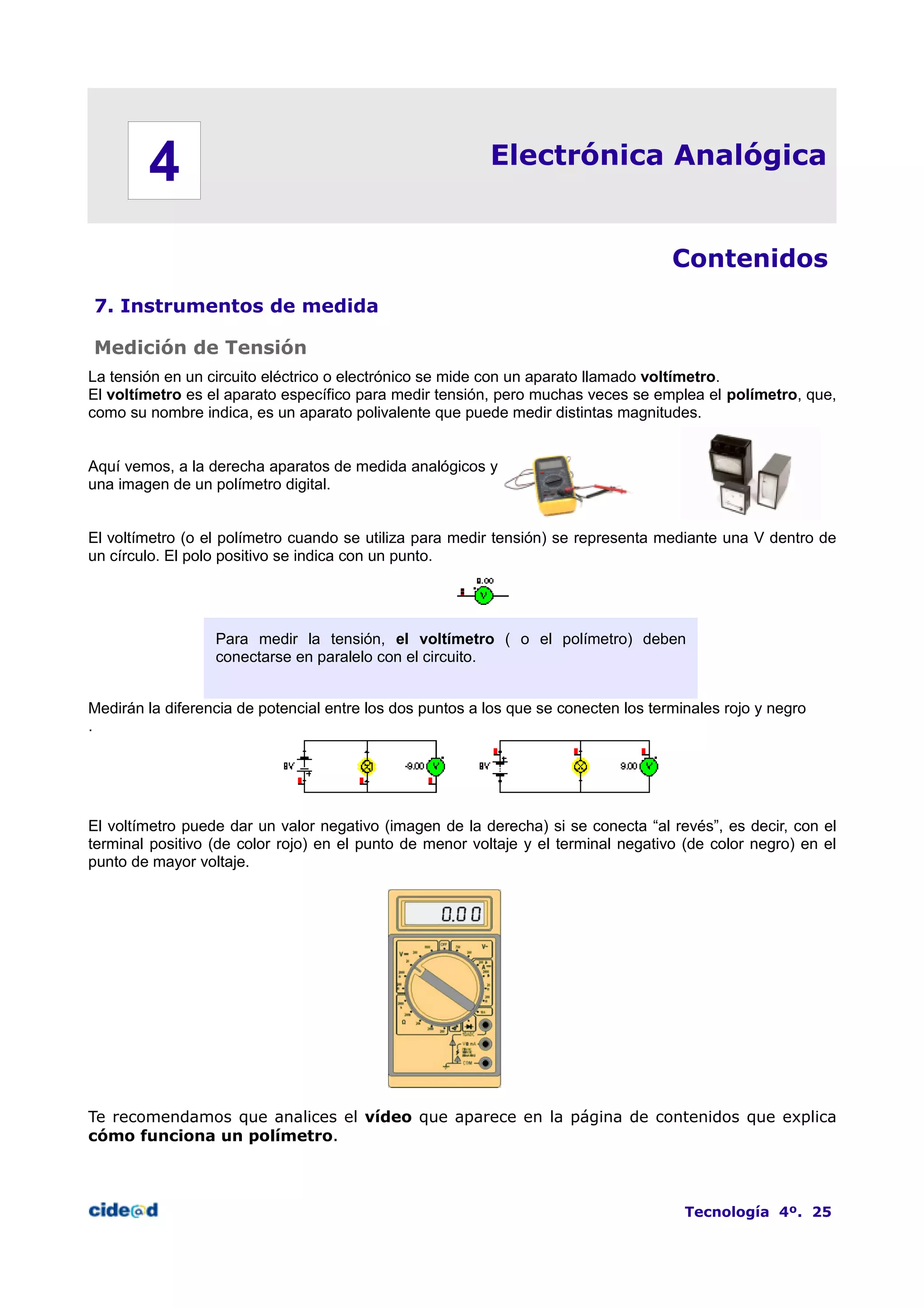 Electrónica Analógica
Contenidos
7. Instrumentos de medida
Medición de Tensión
La tensión en un circuito eléctrico o electrónico se mide con un aparato llamado voltímetro.
El voltímetro es el aparato específico para medir tensión, pero muchas veces se emplea el polímetro, que,
como su nombre indica, es un aparato polivalente que puede medir distintas magnitudes.
Aquí vemos, a la derecha aparatos de medida analógicos y
una imagen de un polímetro digital.
El voltímetro (o el polímetro cuando se utiliza para medir tensión) se representa mediante una V dentro de
un círculo. El polo positivo se indica con un punto.
Para medir la tensión, el voltímetro ( o el polímetro) deben
conectarse en paralelo con el circuito.
Medirán la diferencia de potencial entre los dos puntos a los que se conecten los terminales rojo y negro
.
El voltímetro puede dar un valor negativo (imagen de la derecha) si se conecta “al revés”, es decir, con el
terminal positivo (de color rojo) en el punto de menor voltaje y el terminal negativo (de color negro) en el
punto de mayor voltaje.
Te recomendamos que analices el vídeo que aparece en la página de contenidos que explica
cómo funciona un polímetro.
Tecnología 4º. 25
4
 