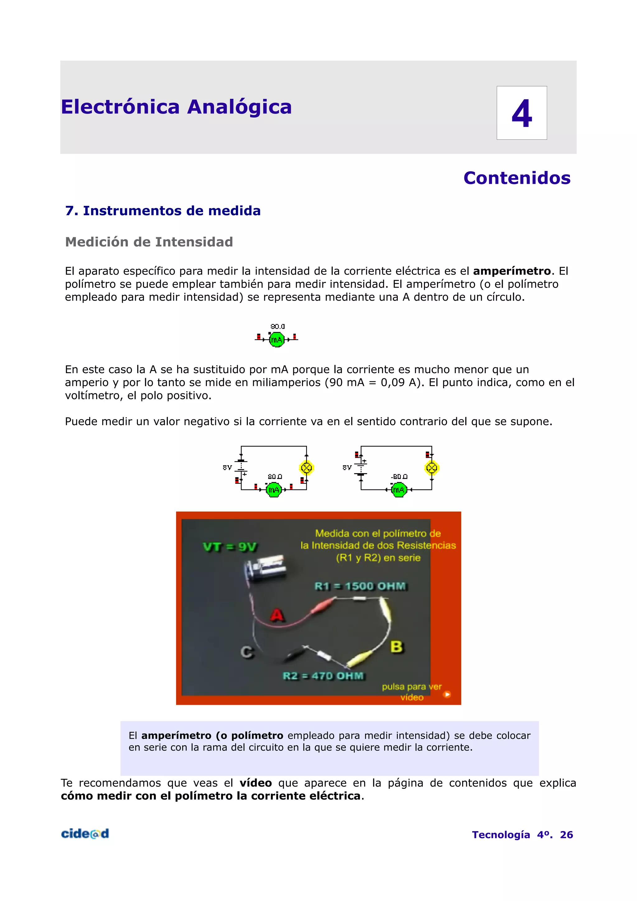 Electrónica Analógica
Contenidos
7. Instrumentos de medida
Medición de Intensidad
El aparato específico para medir la intensidad de la corriente eléctrica es el amperímetro. El
polímetro se puede emplear también para medir intensidad. El amperímetro (o el polímetro
empleado para medir intensidad) se representa mediante una A dentro de un círculo.
En este caso la A se ha sustituido por mA porque la corriente es mucho menor que un
amperio y por lo tanto se mide en miliamperios (90 mA = 0,09 A). El punto indica, como en el
voltímetro, el polo positivo.
Puede medir un valor negativo si la corriente va en el sentido contrario del que se supone.
El amperímetro (o polímetro empleado para medir intensidad) se debe colocar
en serie con la rama del circuito en la que se quiere medir la corriente.
Te recomendamos que veas el vídeo que aparece en la página de contenidos que explica
cómo medir con el polímetro la corriente eléctrica.
Tecnología 4º. 26
4
 