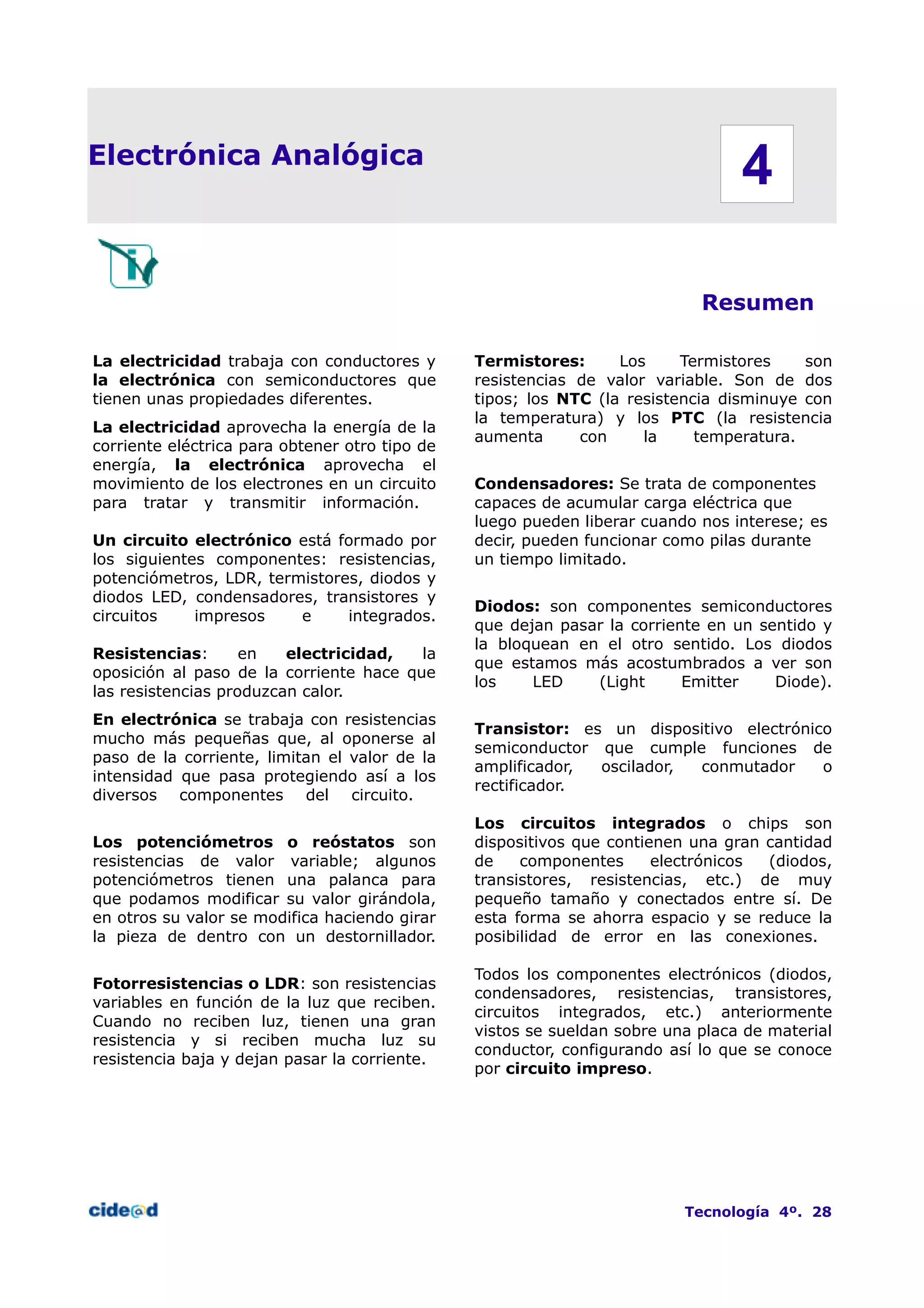 Electrónica Analógica
Resumen
La electricidad trabaja con conductores y
la electrónica con semiconductores que
tienen unas propiedades diferentes.
La electricidad aprovecha la energía de la
corriente eléctrica para obtener otro tipo de
energía, la electrónica aprovecha el
movimiento de los electrones en un circuito
para tratar y transmitir información.
Un circuito electrónico está formado por
los siguientes componentes: resistencias,
potenciómetros, LDR, termistores, diodos y
diodos LED, condensadores, transistores y
circuitos impresos e integrados.
Resistencias: en electricidad, la
oposición al paso de la corriente hace que
las resistencias produzcan calor.
En electrónica se trabaja con resistencias
mucho más pequeñas que, al oponerse al
paso de la corriente, limitan el valor de la
intensidad que pasa protegiendo así a los
diversos componentes del circuito.
Los potenciómetros o reóstatos son
resistencias de valor variable; algunos
potenciómetros tienen una palanca para
que podamos modificar su valor girándola,
en otros su valor se modifica haciendo girar
la pieza de dentro con un destornillador.
Fotorresistencias o LDR: son resistencias
variables en función de la luz que reciben.
Cuando no reciben luz, tienen una gran
resistencia y si reciben mucha luz su
resistencia baja y dejan pasar la corriente.
Termistores: Los Termistores son
resistencias de valor variable. Son de dos
tipos; los NTC (la resistencia disminuye con
la temperatura) y los PTC (la resistencia
aumenta con la temperatura.
Condensadores: Se trata de componentes
capaces de acumular carga eléctrica que
luego pueden liberar cuando nos interese; es
decir, pueden funcionar como pilas durante
un tiempo limitado.
Diodos: son componentes semiconductores
que dejan pasar la corriente en un sentido y
la bloquean en el otro sentido. Los diodos
que estamos más acostumbrados a ver son
los LED (Light Emitter Diode).
Transistor: es un dispositivo electrónico
semiconductor que cumple funciones de
amplificador, oscilador, conmutador o
rectificador.
Los circuitos integrados o chips son
dispositivos que contienen una gran cantidad
de componentes electrónicos (diodos,
transistores, resistencias, etc.) de muy
pequeño tamaño y conectados entre sí. De
esta forma se ahorra espacio y se reduce la
posibilidad de error en las conexiones.
Todos los componentes electrónicos (diodos,
condensadores, resistencias, transistores,
circuitos integrados, etc.) anteriormente
vistos se sueldan sobre una placa de material
conductor, configurando así lo que se conoce
por circuito impreso.
Tecnología 4º. 28
4
 
