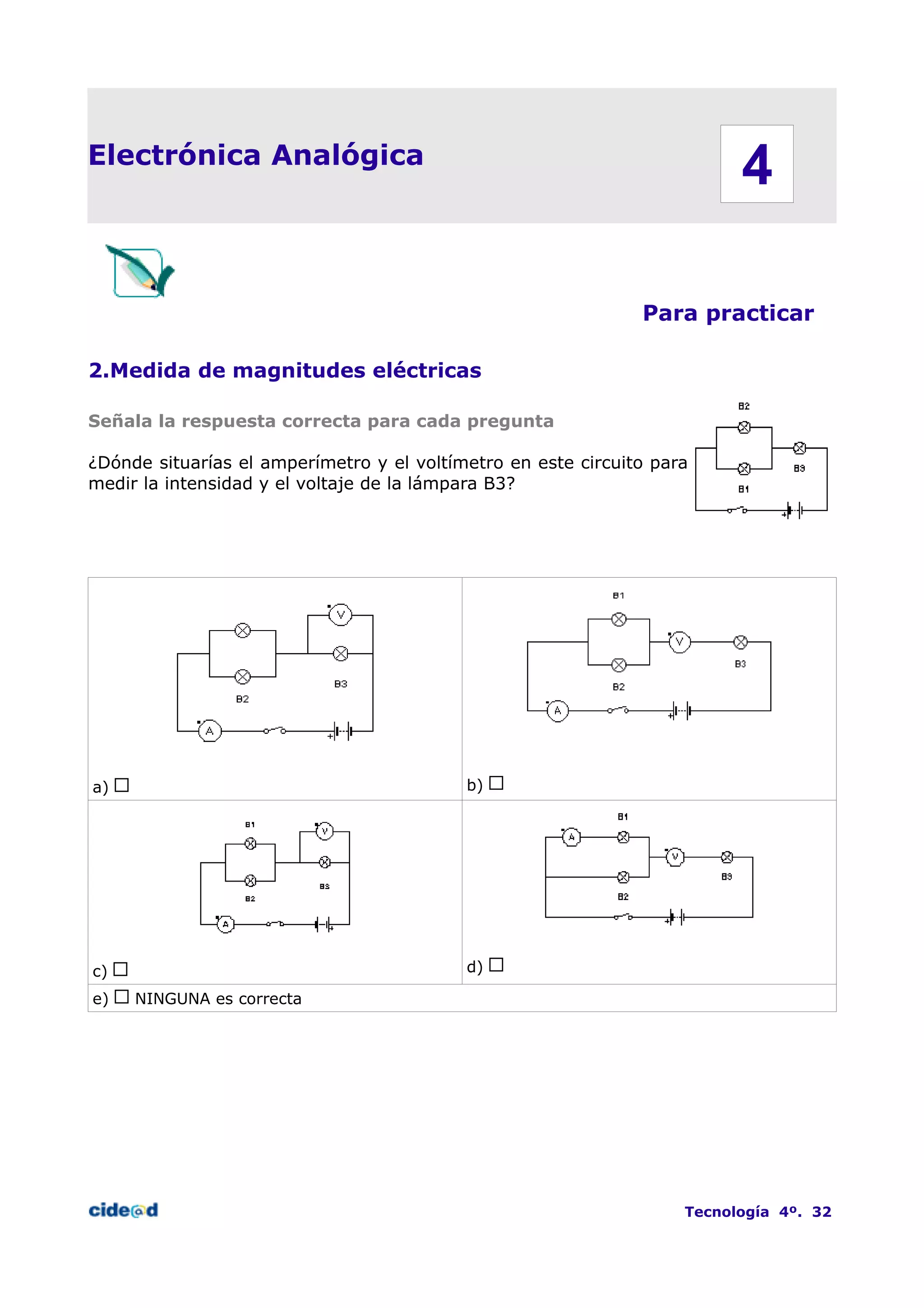 Electrónica Analógica
Para practicar
2.Medida de magnitudes eléctricas
Señala la respuesta correcta para cada pregunta
¿Dónde situarías el amperímetro y el voltímetro en este circuito para
medir la intensidad y el voltaje de la lámpara B3?
a) b)
c) d)
e) NINGUNA es correcta
Tecnología 4º. 32
4
 