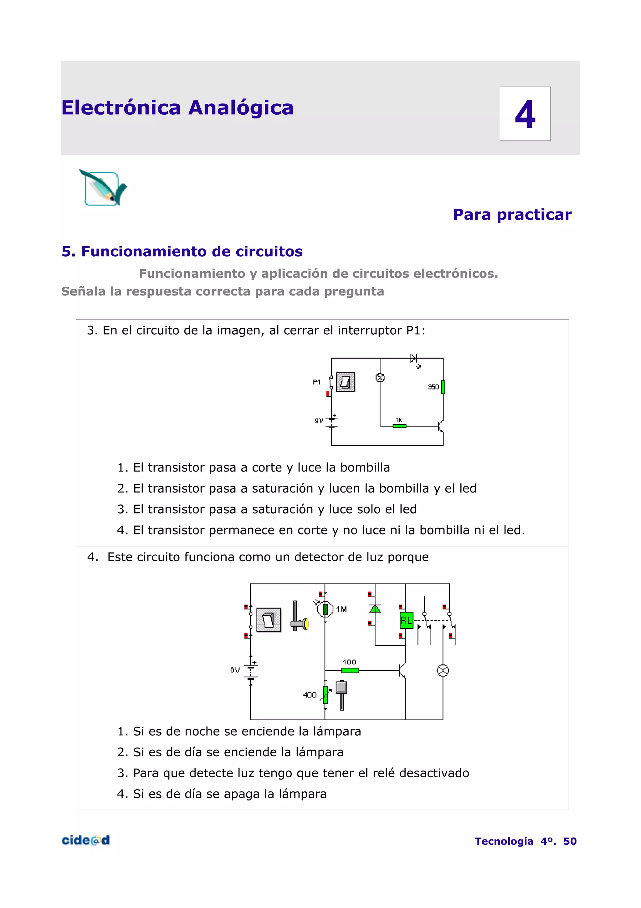 Electrónica Analógica
Para practicar
5. Funcionamiento de circuitos
Funcionamiento y aplicación de circuitos electrónicos.
Señala la respuesta correcta para cada pregunta
3. En el circuito de la imagen, al cerrar el interruptor P1:
1. El transistor pasa a corte y luce la bombilla
2. El transistor pasa a saturación y lucen la bombilla y el led
3. El transistor pasa a saturación y luce solo el led
4. El transistor permanece en corte y no luce ni la bombilla ni el led.
4. Este circuito funciona como un detector de luz porque
1. Si es de noche se enciende la lámpara
2. Si es de día se enciende la lámpara
3. Para que detecte luz tengo que tener el relé desactivado
4. Si es de día se apaga la lámpara
Tecnología 4º. 50
4
 