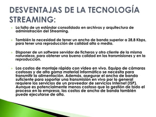 La falta de un estándar consolidado en archivos y arquitectura de administración del Streaming.También la necesidad de tener un ancho de banda superior a 28,8 Kbps, para tener una reproducción de calidad alta o media.Disponer de un software servidor de ficheros y otro cliente de la misma naturaleza, para obtener una buena calidad en las transmisiones y en la reproducción.Los costos de montaje rápido con video en vivo. Equipo de cámaras costosas y de alta gama material informático se necesita para transmitir la alimentación. Además, asegurar el ancho de banda suficiente para soportar una transmisión en vivo por lo general requiere los servicios de un proveedor de servicios Internet (ISP). Aunque es potencialmente menos costoso que la gestión de todo el proceso en la empresa, los costos de ancho de banda también puede ejecutarse de alta.DESVENTAJAS DE LA TECNOLOGÍA STREAMING: 