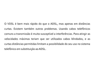O VDSL é bem mais rápido do que o ADSL, mas apenas em distâncias
curtas. Existem também outros problemas. Usando cabos telefônicos
comuns a transmissão é muito susceptível a interferências. Para atingir as
velocidades máximas teriam que ser utilizados cabos blindados, e as
curtas distâncias permitidas limitam a possibilidade do seu uso no sistema
telefônico em substituição ao ADSL.
 